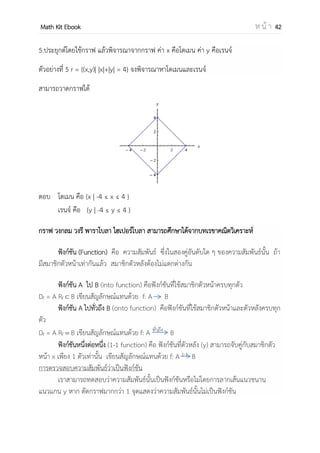 OpenPassorn Math Kit EBook ห น้ า 42
การตรวจสอบข้อจากัดของโดเมนและเรนจ์ของความสัมพันธ์
ตรวจสอบโดเมน จัด y ในเทอม x
ตรวจสอบเรนจ์ จัด x ในเทอม y
1.ในรูปแบบเศษส่วน
แนวคิด ส่วนห้ามเป็น 0 เนื่องจากส่วนเป็น 0 แล้วหาค่าไม่ได้
ตัวอย่างที่ 1 r = , - จงพิจารณาหาโดเมนและเรนจ์
ตรวจสอบโดเมน จากความสัมพันธ์ ส่วนห้ามเป็นศูนย์ คือ
x + 2 ≠ 0
x ≠ –2
ตรวจสอบเรนจ์ ให้จัด x ในเทอม y คือ
r = , -
r = , − -
r = ,
−
-
จากความสัมพันธ์ ส่วนห้ามเป็นศูนย์ คือ
y ≠ 0
ตอบ โดเมนคือ (–∞,–2) ∪ (–2, ∞) หรือ R – {–2}
เรจน์คือ (–∞,0) ∪ (0, ∞) หรือ R – {0}
2.ในรูปของยกกาลัง 2
แนวคิด
 