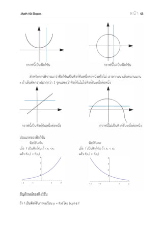 OpenPassorn Math Kit EBook ห น้ า 43
ตัวอย่างที่ 2 r = {(x,y)| y = (x−3)2
} จงพิจารณาหาโดเมนและเรนจ์
ตอบ โดเมน คือจานวนจริง {x | x R}
เรนจ์ คือจานวนจริงซึ่งมีค่ามากกว่าหรือเท่ากับ 0 {y | y ≥ 0 }
3.ในรูปในเครื่องหมายกรณฑ์
แนวคิด จะพบว่า A ≥0 เนื่องจากในเรื่องความสัมพันธ์จะมีจานวนจริงเป็นเอกภพสัมพัทธ์ จะ
ทาให้ ค่าของ A ติดลบไม่ได้ในเรื่องของจานวนจริง
ตัวอย่างที่ 3 r = {(x,y)| y = − } จงพิจารณาหาโดเมนและเรนจ์
2x – 8 ≥ 0
2x ≥ 8
x ≥ 4
ตอบ โดเมน คือจานวนจริง {x | x ≥ 4}
เรนจ์ คือจานวนจริงซึ่งมีค่ามากกว่าหรือเท่ากับ 0 {y | y ≥ 0 }
4.ในรูปเครื่องหมายค่าสัมบูรณ์
แนวคิด
ตัวอย่างที่ 4 r = {(x,y)| y = |5 – 2x|} จงพิจารณาหาโดเมนและเรนจ์
ตอบ โดเมน คือจานวนจริง {x | x R}
เรนจ์ คือจานวนจริงซึ่งมีค่ามากกว่าหรือเท่ากับ 0 {y | y ≥ 0 }
 