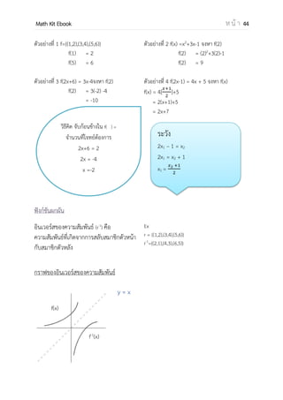 OpenPassorn Math Kit EBook ห น้ า 44
5.ประยุกต์โดยใช้กราฟ แล้วพิจารณาจากกราฟ ค่า x คือโดเมน ค่า y คือเรนจ์
ตัวอย่างที่ 5 r = {(x,y)| |x|+|y| = 4} จงพิจารณาหาโดเมนและเรนจ์
สามารถวาดกราฟได้
ตอบ โดเมน คือ {x | −4 ≤ x ≤ 4 }
เรนจ์ คือ {y | −4 ≤ y ≤ 4 }
กราฟ วงกลม วงรี พาราโบลา ไฮเปอร์โบลา สามารถศึกษาได้จากบทเรขาคณิตวิเคราะห์
ตัวผกผันของความสัมพันธ์
ตัวผกผันของความสัมพันธ์ r คือความสัมพันธ์ซึ่งเกิดจากการสลับที่ระหว่างโดเมน
และเรนจ์ โดยเขียนแทนด้วยสัญลักษณ์ r −1
Ex กาหนดให้ r = {(1, 7), (2, 5), (6, −4), (8, 12)} จงหาตัวผกผันของความสัมพันธ์ r
วิธีทา r −1
= {(−4, 6), (1, 7), (5, 2), (12, 8)}
 