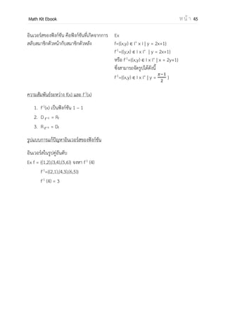 OpenPassorn Math Kit EBook ห น้ า 45
ฟังก์ชัน (Function) คือ ความสัมพันธ์ ซึ่งในสองคู่อันดับใด ๆ ของความสัมพันธ์
นั้น ถ้ามีสมาชิกตัวหน้าเท่ากันแล้ว สมาชิกตัวหลังต้องไม่แตกต่างกัน
ฟังก์ชัน A ไป B (into function) คือฟังก์ชันที่ใช้สมาชิกตัวหน้าครบทุกตัว
Df = A Rf B เขียนสัญลักษณ์แทนด้วย f: A B
ฟังก์ชัน A ไปทั่วถึง B (onto function) คือฟังก์ชันที่ใช้สมาชิกตัวหน้าและตัวหลังครบ
ทุกตัว
Df = A Rf B เขียนสัญลักษณ์แทนด้วย f: A ทั่วถึง
B
ฟังก์ชันหนึ่งต่อหนึ่ง (1–1 function) คือ ฟังก์ชันที่ตัวหลัง (y) สามารถจับคู่กับสมาชิกตัว
หน้า x เพียง 1 ตัวเท่านั้น เขียนสัญลักษณ์แทนด้วย f: A 1–1
B
 