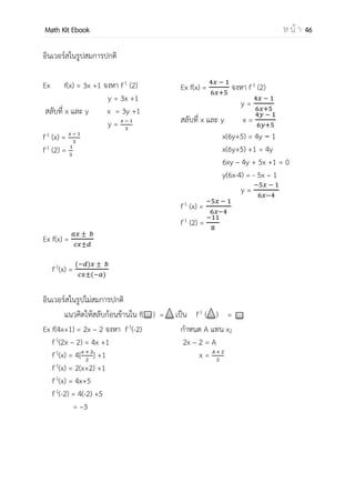 OpenPassorn Math Kit EBook ห น้ า 46
การตรวจสอบความสัมพันธ์ว่าเป็นฟังก์ชัน
เราสามารถทดสอบว่าความสัมพันธ์นั้นเป็นฟังก์ชันหรือไม่โดยการลากเส้นแนวขนาน
แนวแกน y หาก ตัดกราฟมากกว่า 1 จุดแสดงว่าความสัมพันธ์นั้นไม่เป็นฟังก์ชัน
กราฟนี้เป็นฟังก์ชัน กราฟนี้ไม่เป็นฟังก์ชัน
สาหรับการพิจารณาว่าฟังก์ชันเป็นฟังก์ชันหนึ่งต่อหนึ่งหรือไม่ เราลากแนวเส้นขนานแกน
x ถ้าเส้นตัดกราฟมากกว่า 1 จุดแสดงว่าฟังก์ชันไม่ใช่ฟังก์ชันหนึ่งต่อหนึ่ง
กราฟนี้เป็นฟังก์ชันหนึ่งต่อหนึ่ง กราฟนี้ไม่เป็นฟังก์ชันหนึ่งต่อหนึ่ง
ประเภทของฟังก์ชัน
ฟังก์ชันเพิ่ม ฟังก์ชันลด
เมื่อ f เป็นฟังก์ชัน ถ้า x1 <x2 เมื่อ f เป็นฟังก์ชัน ถ้า x1 < x2
แล้ว f(x1) < f(x2) แล้ว f(x1) > f(x2)
 