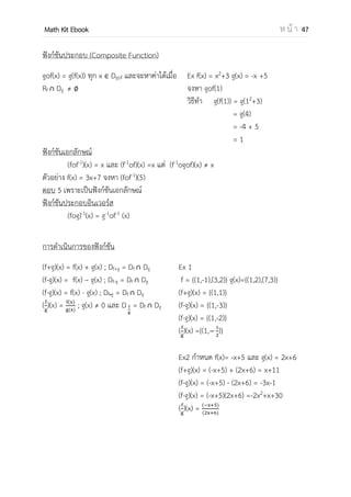 OpenPassorn Math Kit EBook ห น้ า 47
สัญลักษณ์ของฟังก์ชัน
ถ้า f เป็นฟังก์ชันเราจะเรียน y = f(x) โดย (x,y) f
ตัวอย่างที่ 1 f={(1,2),(3,4),(5,6)}
f(1) = 2
f(5) = 6
ตัวอย่างที่ 2 f(x) =x2
+3x–1 จงหา f(2)
f(2) = (2)2
+3(2)–1
f(2) = 9
ตัวอย่างที่ 3 f(2x+6) = 3x–4จงหา f(2)
f(2) = 3(−2) − 4
= −10
ตัวอย่างที่ 4 f(2x–1) = 4x + 5 จงหา f(x)
f(x) = 4[ ]+5
= 2(x+1)+5
= 2x+7
ฟังก์ชันผกผัน
อินเวอร์สของความสัมพันธ์ (r
–1
) คือ
ความสัมพันธ์ที่เกิดจากการสลับสมาชิกตัวหน้า
กับสมาชิกตัวหลัง
Ex
r = {(1,2),(3,4),(5,6)}
r–1
={(2,1),(4,3),(6,5)}
ระวัง
2x1 – 1 = x2
2x1 = x2 + 1
x1 =
𝑥2
วิธีคิด จับก้อนข้างใน f( ) = จานวนที่
โจทย์ต้องการ
2x+6 = 2
2x = −4
x =−2
 