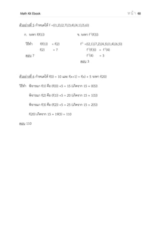 OpenPassorn Math Kit EBook ห น้ า 48
กราฟของอินเวอร์สของความสัมพันธ์
อินเวอร์สของฟังก์ชัน คือฟังก์ชันที่เกิดจากการ
สลับสมาชิกตัวหน้ากับสมาชิกตัวหลัง
Ex
f={(x,y) I+
x I | y = 2x+1}
f–1
={(y,x) I x I+
| y = 2x+1}
หรือ f–1
={(x,y) I x I+
| x = 2y+1}
ซึ่งสามารถจัดรูปได้ดังนี้
f–1
={(x,y) I x I+
| y =
−
}
ความสัมพันธ์ระหว่าง f(x) และ f–1
(x)
1. f–1
(x) เป็นฟังก์ชัน 1 – 1
2. D f = Rf
3. R f = Df
รูปแบบการแก้ปัญหาอินเวอร์สของฟังก์ชัน
อินเวอร์สในรูปคู่อันดับ
Ex f = {(1,2),(3,4),(5,6)} จงหา f–1
(4)
f–1
={(2,1),(4,3),(6,5)}
f–1
(4) = 3
f(x)
f-1
(x)
 
