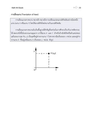 OpenPassorn Math Kit EBook ห น้ า 53
ความรู้เบื้องต้นเกี่ยวกับเรขาคณิตวิเคราะห์ (Fundamental of Geometry)
ระบบแกนมุมฉาก (Coordinate System)
คือระบบแกนที่มีแกนราบ (แกน x) และแกนดิ่ง (แกน y) ตั้งฉากกันที่จุด O (Origin) หรือ
จุดกาเนิด หรือ จุด (0,0)
ดังนั้น เราสามารถแทนคู่อันดับใดๆ ลงในระบบระบบแกนมุมฉาก เช่นคู่อันดับ (x,y) เป็นจุด
ห่างจากแกน y เป็นระยะทาง |x| หน่วยไป ทางขวา เมื่อ x เป็นบวก
ห่างจากแกน y เป็นระยะทาง |x| หน่วยไป ทางซ้าย เมื่อ x เป็นลบ
ห่างจากแกน x เป็นระยะทาง |y| หน่วยไป ทางบน เมื่อ y เป็นบวก
ห่างจากแกน x เป็นระยะทาง |y| หน่วยไป ทางล่าง เมื่อ y เป็นลบ
 