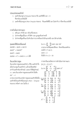 OpenPassorn Math Kit EBook ห น้ า 67
เมตริกซ์ คือกลุ่มของจานวนหรือสมาชิกของจริงใดๆ เขียนเรียงกันเป็นรูปสี่เหลี่ยมผืนผ้า
หรือจัตุรัส กล่าวคือเรียงเป็นแถวในแนวนอน และเรียงเป็นแถวในแนวตั้ง เรามักเขียนเมตริกซ์เป็น
ตารางที่ไม่มีเส้นแบ่งและเขียนวงเล็บคร่อมตารางไว้ (ไม่ว่าจะเป็นวงเล็บโค้งหรือวงเล็บเหลี่ยม) เรา
เรียก m × n มิติ
[ ]
เมตริกซ์ที่ควรรู้จัก
1.เมตริกซ์เฉียง (Diagonal Matrix) คือเมตริกซ์จัตุรัสที่มีสมาชิกทุกตัวที่เป็นสมาชิกทแยงมีค่าเป็น
ศูนย์ โดยที่ aij = 0ทุกค่าที่ i ≠ j
ตัวอย่าง * + [ ]
2.เมตริกซ์สามเหลี่ยมบน (Upper Triangular matrix) คือ เมตริกซ์ที่ i > j แล้ว aij = 0
ตัวอย่าง * + [ ]
3.เมตริกซ์สามเหลี่ยมล่าง (Lower Triangular matrix) คือ เมตริกซ์ที่ i < j แล้ว aij = 0
ตัวอย่าง * + [ ]
4.เมตริกซ์เอกลักษณ์ (Identity matrix) คือ เมตริกซ์ที่ i ≠ j แล้ว aij = 0 และ i = j แล้ว aij = 1
ตัวอย่าง * + [ ]
 