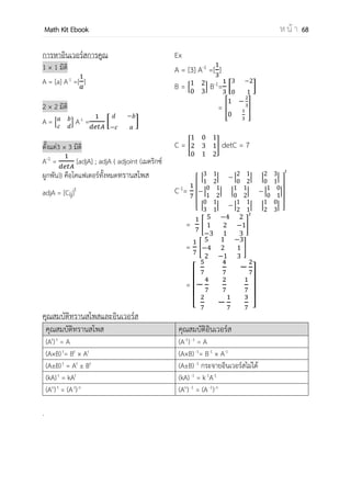 OpenPassorn Math Kit EBook ห น้ า 68
การบวกลบ เมตริกซ์
การดาเนินการบวก หรือ ลบ เมตริกซ์ ต้องมีมิติเท่ากัน
[ ] + [− −
−
] = [ ]
[ ] – [− −
−
] = [ −
−
]
การทรานสโพส
คือเมตริกซ์ที่ได้จากการสลับสมาชิก จากแถวเป็นหลัก และจากหลักเป็นแถว ของเมตริกซ์
ต้นแบบ เมตริกซ์สลับเปลี่ยนของของเมตริกซ์ A ขนาด m×n คือ At
ขนาด n×m
A = [ ] At
= [ ]
การคูณเมตริกซ์ด้วยค่าคงที่
ให้ A=[a]m x n และ k เป็นจานวนจริงใด ๆ จะได้ว่า KA=[ka]m x n
A = [ ] 5A = [ ]
 