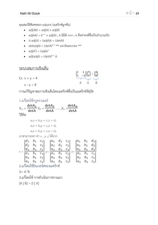 OpenPassorn Math Kit EBook ห น้ า 69
การคูณเมตริกซ์ด้วยเมตริกซ์
ถ้า A และ B เป็นเมตริกซ์ 2 เมตริกซ์ใด ๆ การนาเมตริกซ์ A มาคูณกับเมตริกซ์ B จะ
เกิดผลขึ้นอย่างใดอย่างหนึ่งใน 2 อย่างต่อไปนี้
1. ไม่สามารถหาผลคูณได้ เนื่องจากปัญหาเรื่องมิติ
2. สามารถหาผลคูณได้
ปัญหาที่เราจะต้องทราบก็คือ ถ้าหาผลคูณได้ต้องมีเงื่อนไขอย่างไร และสมาชิกของเมตริกซ์ที่เป็น
ผลคูณจะหามาได้อย่างไร ให้ดูหลักการต่อไปนี้
1. มิติของเมตริกซ์ที่นามาหาผลคูณ
ถ้า A เป็นเมตริกซ์ m × p
B เป็นเมตริกซ์ q × n
เราจะคูณเมตริกซ์ได้เมื่อ p = q และ AB จะมีมิติ m × n
2. ลักษณะสมาชิกของเมตริกซ์ที่เป็นผลคูณ (ถ้าหาผลคูณได้)
หลักการหาสมาชิกโดยทั่ว ๆ ไป สามารถหาได้ดังนี้
"สมาชิกของผลคูณของเมตริกซ์ในแถวที่ i หลักที่ j จะเกิดสมาชิกในแถวที่ i ของเมตริกซ์ที่อยู่
หน้า คูณกับ สมาชิกในหลักที่ j ของเมตริกซ์หลักเป็นคู่ ๆ แล้วนามาบวกกัน"
A = * + B = *
−
+
AB = [
−
−
]
AB = *
−
−
+
☺ข้อระวัง AB ไม่จาเป็นที่ต้องเท่ากับ BA เพราะการคูณเมตริกซ์ด้วยเมตริกซ์ ไม่มี
คุณสมบัติการสลับที่ ☺
 