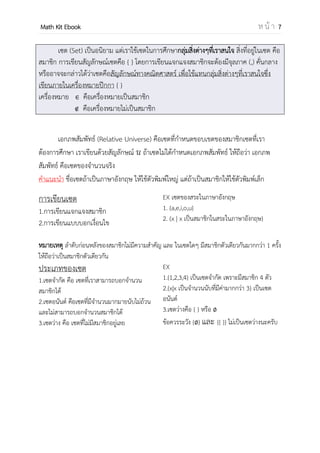 OpenPassorn Math Kit EBook ห น้ า 7
เซต (Set) เป็นอนิยาม แต่เราใช้เซตในการศึกษากลุ่มสิ่งต่างๆที่เราสนใจ สิ่งที่อยู่ในเซต
คือสมาชิก (Element) การเขียนสัญลักษณ์เซตคือ { } โดยการเขียนแจกแจงสมาชิกจะต้องมี
จุลภาค (,) คั่นกลางหรืออาจจะกล่าวได้ว่าเซตคือสัญลักษณ์ทางคณิตศาสตร์ เพื่อใช้แทนกลุ่มสิ่ง
ต่างๆที่เราสนใจซึ่งเขียนภายในเครื่องหมายปีกกา { }
เครื่องหมาย คือเครื่องหมายเป็นสมาชิก
คือเครื่องหมายไม่เป็นสมาชิก
เอกภพสัมพัทธ์ (Relative Universe) คือเซตที่กาหนดขอบเขตของสมาชิกเซตที่เรา
ต้องการศึกษา เราเขียนด้วยสัญลักษณ์ ถ้าเซตไม่ได้กาหนดเอกภพสัมพัทธ์ ให้ถือว่า เอกภพ
สัมพัทธ์ คือเซตของจานวนจริง
ข้อควรรู้ ชื่อเซตถ้าเป็นภาษาอังกฤษ ให้ใช้ตัวพิมพ์ใหญ่ แต่ถ้าเป็นสมาชิกให้ใช้ตัวพิมพ์เล็ก
การเขียนเซต
1.การเขียนแจกแจงสมาชิก
2.การเขียนแบบบอกเงื่อนไข
EX เซตของสระในภาษาอังกฤษ
1. {a,e,i,o,u}
2. {x | x เป็นสมาชิกในสระในภาษาอังกฤษ}
หมายเหตุ ลาดับก่อนหลังของสมาชิกไม่มีความสาคัญ และ ในเซตใดๆ มีสมาชิกตัวเดียวกันมากกว่า 1
ครั้ง ให้ถือว่าเป็นสมาชิกตัวเดียวกัน
ประเภทของเซต
1.เซตจากัด คือ เซตที่เราสามารถบอกจานวน
สมาชิกได้
2.เซตอนันต์ คือเซตที่มีจานวนมากมายนับไม่ถ้วน
และไม่สามารถบอกจานวนสมาชิกได้
3.เซตว่าง คือ เซตที่ไม่มีสมาชิกอยู่เลย
EX
1.{1,2,3,4} เป็นเซตจากัด เพราะมีสมาชิก 4 ตัว
2.{x | x เป็นจานวนนับที่มีค่ามากกว่า 3} เป็นเซต
อนันต์
3.เซตว่างคือ { } หรือ
ข้อควรระวัง { } และ {{ }} ไม่เป็นเซตว่างนะครับ
สัญลักษณ์ควรรู้ I คือจานวนเต็ม I+
คือจานวนเต็มบวก I–
คือจานวนเต็มลบ
R คือจานวนจริง C คือจานวนเชิงซ้อน
N คือจานวนนับ
Q คือจานวนตรรกยะ Q′ คือจานวนอตรรกยะ
 