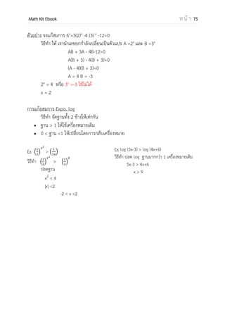 OpenPassorn Math Kit EBook ห น้ า 75
บทที่ 7 ฟังก์ชันเอกซ์โพเนนเชียลและลอการิทึม
เลขยกกาลัง
xn
คุณสมบัติของเลขยกกาลัง
เครื่องหมายกรณฑ์
ฟังก์ชันเอกซ์โพเนนเชียล
นิยาม Expo = {(x,y) ∈ R x R+
| y =ax
, a > 0 , a ≠ 1}
สมการฟังก์ชันเอกซ์โพเนนเชียล
อสมการฟังก์ชันเอกซ์โพเนนเชียล
ฟังก์ชันลอการิทึม
นิยาม Log ={(x,y) ∈ R+
x R | y =logax โดยที่ a > 0 , a ≠ 1}
สมการฟังก์ชันลอการิทึม
อสมการฟังก์ชันลอการิทึม
 