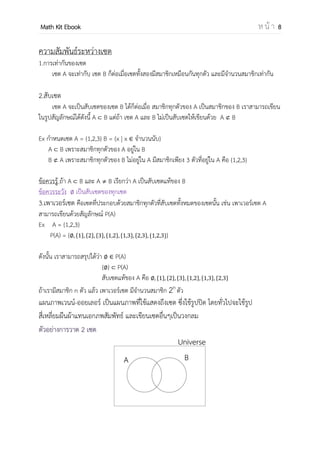 OpenPassorn Math Kit EBook ห น้ า 8
ความสัมพันธ์ระหว่างเซต
1.การเท่ากันของเซต
เซต A จะเท่ากับ เซต B ก็ต่อเมื่อเซตทั้งสองมีสมาชิกเหมือนกันทุกตัว และมีจานวนสมาชิกเท่ากัน
Ex กาหนดให้ A = {1,4,6} B={1,1,1,4,6} จงพิจารณาว่าทั้งสองเซตเท่ากันหรือไม่
ทั้งเซต A และ B เท่ากันเพราะว่าเซต B มีสมาชิกที่ซ้ากันถือว่าเป็นตัวเดียว กล่าวคือสมาชิกของ B
คือ {1,4,6} ดังนั้นทั้งสองเซตจึงเท่ากัน
2.สับเซต
เซต A จะเป็นสับเซตของเซต B ได้ก็ต่อเมื่อ สมาชิกทุกตัวของ A เป็นสมาชิกของ B เราสามารถเขียน
ในรูปสัญลักษณ์ได้ดังนี้ A B แต่ถ้า เซต A และ B ไม่เป็นสับเซตให้เขียนด้วย A B
Ex กาหนดเซต A = {1, 2, 3} B = {x | x จานวนนับ}
A B เพราะสมาชิกทุกตัวของ A อยู่ใน B
B A เพราะสมาชิกทุกตัวของ B ไม่อยู่ใน A มีสมาชิกเพียง 3 ตัวที่อยู่ใน A คือ {1, 2, 3}
ข้อควรรู้ ถ้า A B และ A B เรียกว่า A เป็นสับเซตแท้ของ B
ข้อควรระวัง เป็นสับเซตของทุกเซต
3.เพาเวอร์เซต คือเซตที่ประกอบด้วยสมาชิกทุกตัวที่สับเซตทั้งหมดของเซตนั้น เช่น เพาเวอร์เซต A
สามารถเขียนด้วยสัญลักษณ์ P(A)
Ex A = {1, 2, 3}
P(A) = { { } { } { } { } { } { } { }}
ดังนั้น เราสามารถสรุปได้ว่า P(A)
{ } P(A)
สับเซตแท้ของ A คือ { } { } { } { } { } { }
ถ้าเรามีสมาชิก n ตัว แล้ว เพาเวอร์เซต มีจานวนสมาชิก 2n
ตัว
 