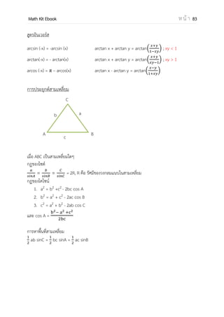 OpenPassorn Math Kit EBook ห น้ า 83
ตรีโกณมิติ (จากภาษากรีก trigonon มุม 3 มุม และ metro การวัด) เป็นสาขาของ
คณิตศาสตร์ที่เกี่ยวข้องกับมุม, รูปสามเหลี่ยม และฟังก์ชันตรีโกณมิติ เช่น ไซน์ และ โคไซน์ มี
ความเกี่ยวข้องกับเรขาคณิต แม้ว่าจะสรุปไม่ได้อย่างแน่ชัดว่า ตรีโกณมิติเป็นหัวข้อย่อยของ
เรขาคณิต
(ที่มา วิกิพีเดีย)
ความรู้พื้นฐานสามเหลี่ยมมุมฉาก ค่ามุมตรีโกณมิติ
30° 45° 60°
sin
cos
tan 1
โคฟังก์ชันของตรีโกณมิติ
cos เป็นโคฟังก์ชันของ sin
cosec เป็นโคฟังก์ชันของ sec
cot เป็นโคฟังก์ชันของ tan
คุณสมบัติโคฟังก์ชัน
sin(90° − A) = cos A
sec(90° − A) = cosec A
tan(90° − A) = cot A
วงกลมหนึ่งหน่วย มีสมการ x2
+y2
=1
ขนาดของมุมมี 2ประเภท
1. หน่วยองศา Ex 360°
มุมขนาด 1 องศา คือ 1 ใน 360 ส่วนของ
มุมรอบจุด
มุมขนาด 1 ลิปดา ( 1 ) คือ 1 ใน 60 ส่วน
ของมุม 1 องศา
มุมขนาด 1 ฟิลิปดา (1 ) คือ 1 ใน 60 ส่วน
ของมุม 1 ลิปดา
2. หน่วยเรเดียน Ex 2
 