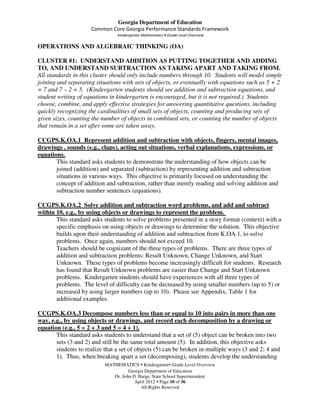Georgia Department of Education
                     Common Core Georgia Performance Standards Framework
                                Kindergarten Mathematics • Grade Level Overview

OPERATIONS AND ALGEBRAIC THINKING (OA)

CLUSTER #1: UNDERSTAND ADDITION AS PUTTING TOGETHER AND ADDING
TO, AND UNDERSTAND SUBTRACTION AS TAKING APART AND TAKING FROM.
All standards in this cluster should only include numbers through 10. Students will model simple
joining and separating situations with sets of objects, or eventually with equations such as 5 + 2
= 7 and 7 – 2 = 5. (Kindergarten students should see addition and subtraction equations, and
student writing of equations in kindergarten is encouraged, but it is not required.) Students
choose, combine, and apply effective strategies for answering quantitative questions, including
quickly recognizing the cardinalities of small sets of objects, counting and producing sets of
given sizes, counting the number of objects in combined sets, or counting the number of objects
that remain in a set after some are taken away.

CCGPS.K.OA.1 Represent addition and subtraction with objects, fingers, mental images,
drawings , sounds (e.g., claps), acting out situations, verbal explanations, expressions, or
equations.
       This standard asks students to demonstrate the understanding of how objects can be
       joined (addition) and separated (subtraction) by representing addition and subtraction
       situations in various ways. This objective is primarily focused on understanding the
       concept of addition and subtraction, rather than merely reading and solving addition and
       subtraction number sentences (equations).

CCGPS.K.OA.2 Solve addition and subtraction word problems, and add and subtract
within 10, e.g., by using objects or drawings to represent the problem.
       This standard asks students to solve problems presented in a story format (context) with a
       specific emphasis on using objects or drawings to determine the solution. This objective
       builds upon their understanding of addition and subtraction from K.OA.1, to solve
       problems. Once again, numbers should not exceed 10.
       Teachers should be cognizant of the three types of problems. There are three types of
       addition and subtraction problems: Result Unknown, Change Unknown, and Start
       Unknown. These types of problems become increasingly difficult for students. Research
       has found that Result Unknown problems are easier than Change and Start Unknown
       problems. Kindergarten students should have experiences with all three types of
       problems. The level of difficulty can be decreased by using smaller numbers (up to 5) or
       increased by using larger numbers (up to 10). Please see Appendix, Table 1 for
       additional examples.

CCGPS.K.OA.3 Decompose numbers less than or equal to 10 into pairs in more than one
way, e.g., by using objects or drawings, and record each decomposition by a drawing or
equation (e.g., 5 = 2 + 3 and 5 = 4 + 1).
       This standard asks students to understand that a set of (5) object can be broken into two
       sets (3 and 2) and still be the same total amount (5). In addition, this objective asks
       students to realize that a set of objects (5) can be broken in multiple ways (3 and 2; 4 and
       1). Thus, when breaking apart a set (decomposing), students develop the understanding
                           MATHEMATICS Kindergarten Grade Level Overview
                                     Georgia Department of Education
                              Dr. John D. Barge, State School Superintendent
                                        April 2012 Page 10 of 36
                                           All Rights Reserved
 