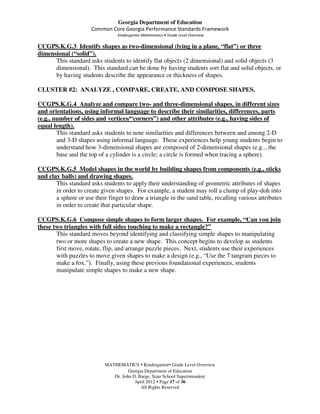 Georgia Department of Education
                      Common Core Georgia Performance Standards Framework
                                 Kindergarten Mathematics • Grade Level Overview

CCGPS.K.G.3 Identify shapes as two-dimensional (lying in a plane, “flat”) or three
dimensional (“solid”).
      This standard asks students to identify flat objects (2 dimensional) and solid objects (3
      dimensional). This standard can be done by having students sort flat and solid objects, or
      by having students describe the appearance or thickness of shapes.

CLUSTER #2: ANALYZE , COMPARE, CREATE, AND COMPOSE SHAPES.

CCGPS.K.G.4 Analyze and compare two- and three-dimensional shapes, in different sizes
and orientations, using informal language to describe their similarities, differences, parts
(e.g., number of sides and vertices/“corners”) and other attributes (e.g., having sides of
equal length).
        This standard asks students to note similarities and differences between and among 2-D
        and 3-D shapes using informal language. These experiences help young students begin to
        understand how 3-dimensional shapes are composed of 2-dimensional shapes (e.g.., the
        base and the top of a cylinder is a circle; a circle is formed when tracing a sphere).

CCGPS.K.G.5 Model shapes in the world by building shapes from components (e.g., sticks
and clay balls) and drawing shapes.
       This standard asks students to apply their understanding of geometric attributes of shapes
       in order to create given shapes. For example, a student may roll a clump of play-doh into
       a sphere or use their finger to draw a triangle in the sand table, recalling various attributes
       in order to create that particular shape.

CCGPS.K.G.6 Compose simple shapes to form larger shapes. For example, “Can you join
these two triangles with full sides touching to make a rectangle?”
       This standard moves beyond identifying and classifying simple shapes to manipulating
       two or more shapes to create a new shape. This concept begins to develop as students
       first move, rotate, flip, and arrange puzzle pieces. Next, students use their experiences
       with puzzles to move given shapes to make a design (e.g., “Use the 7 tangram pieces to
       make a fox.”). Finally, using these previous foundational experiences, students
       manipulate simple shapes to make a new shape.




                            MATHEMATICS Kindergarten Grade Level Overview
                                      Georgia Department of Education
                               Dr. John D. Barge, State School Superintendent
                                         April 2012 Page 17 of 36
                                            All Rights Reserved
 