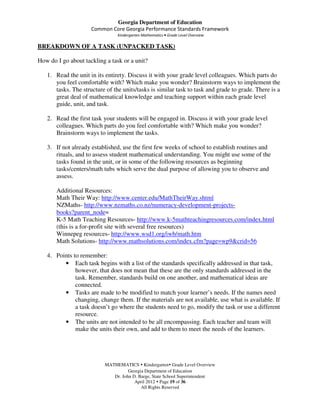Georgia Department of Education
                     Common Core Georgia Performance Standards Framework
                                Kindergarten Mathematics • Grade Level Overview

BREAKDOWN OF A TASK (UNPACKED TASK)

How do I go about tackling a task or a unit?

   1. Read the unit in its entirety. Discuss it with your grade level colleagues. Which parts do
      you feel comfortable with? Which make you wonder? Brainstorm ways to implement the
      tasks. The structure of the units/tasks is similar task to task and grade to grade. There is a
      great deal of mathematical knowledge and teaching support within each grade level
      guide, unit, and task.

   2. Read the first task your students will be engaged in. Discuss it with your grade level
      colleagues. Which parts do you feel comfortable with? Which make you wonder?
      Brainstorm ways to implement the tasks.

   3. If not already established, use the first few weeks of school to establish routines and
      rituals, and to assess student mathematical understanding. You might use some of the
      tasks found in the unit, or in some of the following resources as beginning
      tasks/centers/math tubs which serve the dual purpose of allowing you to observe and
      assess.

       Additional Resources:
       Math Their Way: http://www.center.edu/MathTheirWay.shtml
       NZMaths- http://www.nzmaths.co.nz/numeracy-development-projects-
       books?parent_node=
       K-5 Math Teaching Resources- http://www.k-5mathteachingresources.com/index.html
       (this is a for-profit site with several free resources)
       Winnepeg resources- http://www.wsd1.org/iwb/math.htm
       Math Solutions- http://www.mathsolutions.com/index.cfm?page=wp9&crid=56

   4. Points to remember:
         • Each task begins with a list of the standards specifically addressed in that task,
              however, that does not mean that these are the only standards addressed in the
              task. Remember, standards build on one another, and mathematical ideas are
              connected.
         • Tasks are made to be modified to match your learner’s needs. If the names need
              changing, change them. If the materials are not available, use what is available. If
              a task doesn’t go where the students need to go, modify the task or use a different
              resource.
         • The units are not intended to be all encompassing. Each teacher and team will
              make the units their own, and add to them to meet the needs of the learners.




                           MATHEMATICS Kindergarten Grade Level Overview
                                     Georgia Department of Education
                              Dr. John D. Barge, State School Superintendent
                                        April 2012 Page 19 of 36
                                           All Rights Reserved
 