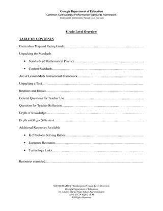 Georgia Department of Education
                    Common Core Georgia Performance Standards Framework
                               Kindergarten Mathematics • Grade Level Overview




                                     Grade Level Overview

TABLE OF CONTENTS

Curriculum Map and Pacing Guide…………………………………………………………...……

Unpacking the Standards

   •   Standards of Mathematical Practice………………………..……………...…………..……

   •   Content Standards………………………………………….………………………….……

Arc of Lesson/Math Instructional Framework………………………………………………..……

Unpacking a Task………………………………………………………………………………..…

Routines and Rituals………………………………………………………………………………..

General Questions for Teacher Use………………………………………………………………...

Questions for Teacher Reflection……………………………………………………….………….

Depth of Knowledge……………………………………………………………………….…….…

Depth and Rigor Statement…………………………………………………………………………

Additional Resources Available

   •   K-2 Problem Solving Rubric……………………………………………………………….

   •   Literature Resources……………………………………………………………….……….

   •   Technology Links…………………………………………………………………………..


Resources consulted………………………………………………………………………………..




                          MATHEMATICS Kindergarten Grade Level Overview
                                    Georgia Department of Education
                             Dr. John D. Barge, State School Superintendent
                                       April 2012 Page 2 of 36
                                          All Rights Reserved
 