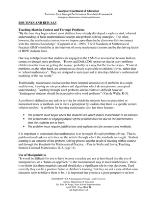 Georgia Department of Education
                      Common Core Georgia Performance Standards Framework
                                 Kindergarten Mathematics • Grade Level Overview

ROUTINES AND RITUALS

Teaching Math in Context and Through Problems
“By the time they begin school, most children have already developed a sophisticated, informal
understanding of basic mathematical concepts and problem solving strategies. Too often,
however, the mathematics instruction we impose upon them in the classroom fails to connect
with this informal knowledge” (Carpenter et al., 1999). The 8 Standards of Mathematical
Practices (SMP) should be at the forefront of every mathematics lessons and be the driving factor
of HOW students learn.

One way to help ensure that students are engaged in the 8 SMPs is to construct lessons built on
context or through story problems. “Fosnot and Dolk (2001) point out that in story problems
children tend to focus on getting the answer, probably in a way that the teacher wants. “Context
problems, on the other hand, are connected as closely as possible to children’s lives, rather than
to ‘school mathematics’. They are designed to anticipate and to develop children’s mathematical
modeling of the real world.”

Traditionally, mathematics instruction has been centered around a lot of problems in a single
math lesson, focusing on rote procedures and algorithms which do not promote conceptual
understanding. Teaching through word problems and in context is difficult however,
“kindergarten students should be expected to solve word problems” (Van de Walle, K-3).

A problem is defined as any task or activity for which the students have no prescribed or
memorized rules or methods, nor is there a perception by students that there is a specific correct
solution method. A problem for learning mathematics also has these features:

   •   The problem must begin where the students are which makes it accessible to all learners.
   •   The problematic or engaging aspect of the problem must be due to the mathematics
       that the students are to learn.
   •   The problem must require justifications and explanations for answers and methods.

It is important to understand that mathematics is to be taught through problem solving. That is,
problem-based tasks or activities are the vehicle through which the standards are taught. Student
learning is an outcome of the problem-solving process and the result of teaching within context
and through the Standards for Mathematical Practice. (Van de Walle and Lovin, Teaching
Student-Centered Mathematics: K-3, page 11).

Use of Manipulatives
“It would be difficult for you to have become a teacher and not at least heard that the use of
manipulatives, or a “hands-on approach,” is the recommended way to teach mathematics. There
is no doubt that these materials can and should play a significant role in your classroom. Used
correctly they can be a positive factor in children’s learning. But they are not a cure-all that some
educators seem to believe them to be. It is important that you have a good perspective on how
                           MATHEMATICS Kindergarten Grade Level Overview
                                     Georgia Department of Education
                              Dr. John D. Barge, State School Superintendent
                                        April 2012 Page 20 of 36
                                           All Rights Reserved
 