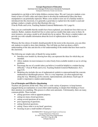 Georgia Department of Education
                     Common Core Georgia Performance Standards Framework
                                Kindergarten Mathematics • Grade Level Overview

manipulatives can help or fail to help children construct ideas. We can’t just give students a ten-
frame or bars of Unifix cubes and expect them to develop the mathematical ideas that these
manipulatives can potentially represent. When a new model or new use of a familiar model is
introduced into the classroom, it is generally a good idea to explain how the model is used and
perhaps conduct a simple activity that illustrates this use. ”
(Van de Walle and Lovin, Teaching Student-Centered Mathematics: K-3, page 6).

Once you are comfortable that the models have been explained, you should not force their use on
students. Rather, students should feel free to select and use models that make sense to them. In
most instances, not using a model at all should also be an option. The choice a student makes can
provide you with valuable information about the level of sophistication of the student’s
reasoning.

Whereas the free choice of models should generally be the norm in the classroom, you can often
ask students to model to show their thinking. This will help you find out about a child’s
understanding of the idea and also his or her understanding of the models that have been used in
the classroom.

The following are simple rules of thumb for using models:
   • Introduce new models by showing how they can represent the ideas for which they are
       intended.
   • Allow students (in most instances) to select freely from available models to use in solving
       problems.
   • Encourage the use of a model when you believe it would be helpful to a student having
       difficulty.” (Van de Walle and Lovin, Teaching Student-Centered Mathematics: K-3,
       page 8-9)
   • Modeling also includes the use of mathematical symbols to represent/model the concrete
       mathematical idea/thought process. This is a very important, yet often neglected step
       along the way. Modeling can be concrete, representational, and abstract. Each type of
       model is important to student understanding.

Use of Strategies and Effective Questioning
Teachers ask questions all the time. They serve a wide variety of purposes: to keep learners
engaged during an explanation; to assess their understanding; to deepen their thinking or focus
their attention on something. This process is often semi-automatic. Unfortunately, there are many
common pitfalls. These include:
    • asking questions with no apparent purpose;
    • asking too many closed questions;
    • asking several questions all at once;
    • poor sequencing of questions;
    • asking rhetorical questions;
    • asking ‘Guess what is in my head’ questions;
    • focusing on just a small number of learners;
                           MATHEMATICS Kindergarten Grade Level Overview
                                     Georgia Department of Education
                              Dr. John D. Barge, State School Superintendent
                                        April 2012 Page 21 of 36
                                           All Rights Reserved
 