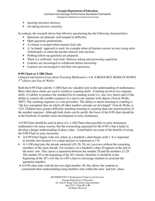 Georgia Department of Education
                      Common Core Georgia Performance Standards Framework
                                 Kindergarten Mathematics • Grade Level Overview

   •   ignoring incorrect answers;
   •   not taking answers seriously.

In contrast, the research shows that effective questioning has the following characteristics:
    • Questions are planned, well ramped in difficulty.
    • Open questions predominate.
    • A climate is created where learners feel safe.
    • A ‘no hands’ approach is used, for example when all learners answer at once using mini-
        whiteboards, or when the teacher chooses who answers.
    • Probing follow-up questions are prepared.
    • There is a sufficient ‘wait time’ between asking and answering a question.
    • Learners are encouraged to collaborate before answering.
    • Learners are encouraged to ask their own questions.

0-99 Chart or 1-100 Chart
(Adapted information from About Teaching Mathematics A K–8 RESOURCE MARILYN BURNS
3rd edition and Van de Walle)

Both the 0-99 Chart and the 1-100 Chart are valuable tools in the understanding of mathematics.
Most often these charts are used to reinforce counting skills. Counting involves two separate
skills: (1) ability to produce the standard list of counting words (i.e. one, two, three) and (2) the
ability to connect the number sequence in a one-to-one manner with objects (Van de Walle,
2007). The counting sequence is a rote procedure. The ability to attach meaning to counting is
“the key conceptual idea on which all other number concepts are developed” (Van de Walle, p.
122). Children have greater difficulty attaching meaning to counting than rote memorization of
the number sequence. Although both charts can be useful, the focus of the 0-99 chart should be
at the forefront of number sense development in early elementary.

A 0-99 Chart should be used in place of a 1-100 Chart when possible in early elementary
mathematics for many reasons, but the overarching argument for the 0-99 is that it helps to
develop a deeper understanding of place value. Listed below are some of the benefits of using
the 0-99 Chart in your classroom:
• A 0-99 Chart begins with zero where as a hundred’s chart begins with 1. It is important
    to include zero because it is a digit and just as important as 1-9.
• A 1-100 chart puts the decade numerals (10, 20, 30, etc.) on rows without the remaining
    members of the same decade. For instance, on a hundred’s chart 20 appears at the end of
    the teens’ row. This causes a separation between the number 20 and the numbers 21-29.
    The number 20 is the beginning of the 20’s family; therefore it should be in the
    beginning of the 20’s row like in a 99’s chart to encourage students to associate the
    quantities together.
 • A 0-99 chart ends with the last two digit number, 99, this allows the students to
   concentrate their understanding using numbers only within the ones’ and tens’ place

                            MATHEMATICS Kindergarten Grade Level Overview
                                      Georgia Department of Education
                               Dr. John D. Barge, State School Superintendent
                                         April 2012 Page 22 of 36
                                            All Rights Reserved
 