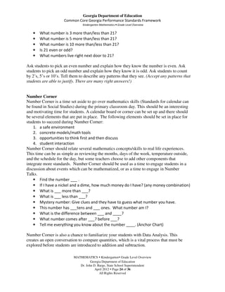 Georgia Department of Education
                      Common Core Georgia Performance Standards Framework
                                Kindergarten Mathematics • Grade Level Overview

   •   What number is 3 more than/less than 21?
   •   What number is 5 more than/less than 21?
   •   What number is 10 more than/less than 21?
   •   Is 21 even or odd?
   •   What numbers live right next door to 21?

Ask students to pick an even number and explain how they know the number is even. Ask
students to pick an odd number and explain how they know it is odd. Ask students to count
by 2’s, 5’s or 10’s. Tell them to describe any patterns that they see. (Accept any patterns that
students are able to justify. There are many right answers!)


Number Corner
Number Corner is a time set aside to go over mathematics skills (Standards for calendar can
be found in Social Studies) during the primary classroom day. This should be an interesting
and motivating time for students. A calendar board or corner can be set up and there should
be several elements that are put in place. The following elements should be set in place for
students to succeed during Number Corner:
    1. a safe environment
    2. concrete models/math tools
    3. opportunities to think first and then discuss
    4. student interaction
Number Corner should relate several mathematics concepts/skills to real life experiences.
This time can be as simple as reviewing the months, days of the week, temperature outside,
and the schedule for the day, but some teachers choose to add other components that
integrate more standards. Number Corner should be used as a time to engage students in a
discussion about events which can be mathematized, or as a time to engage in Number
Talks.
    • Find the number ___ .
    • If I have a nickel and a dime, how much money do I have? (any money combination)
    • What is ___ more than ___?
    • What is ___ less than ___?
    • Mystery number: Give clues and they have to guess what number you have.
    • This number has ___tens and ___ ones. What number am I?
    • What is the difference between ___ and ____?
    • What number comes after ___? before ___?
    • Tell me everything you know about the number ____. (Anchor Chart)

Number Corner is also a chance to familiarize your students with Data Analysis. This
creates an open conversation to compare quantities, which is a vital process that must be
explored before students are introduced to addition and subtraction.

                           MATHEMATICS Kindergarten Grade Level Overview
                                     Georgia Department of Education
                              Dr. John D. Barge, State School Superintendent
                                        April 2012 Page 24 of 36
                                           All Rights Reserved
 