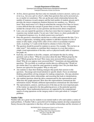 Georgia Department of Education
                     Common Core Georgia Performance Standards Framework
                                Kindergarten Mathematics • Grade Level Overview

   •   At first, choose questions that have only two mutually exclusive answers, such as yes
       or no (e.g., Are you a girl or a boy?), rather than questions that can be answered yes,
       no, or maybe (or sometimes). This sets up the part-whole relationship between the
       number of responses in each category and the total number of students present and it
       provides the easiest comparison situation (between two numbers; e.g., Which is
       more? How much more is it?). Keep in mind that the concept of less than (or fewer)
       is more difficult than the concept of greater than (or more). Be sure to frequently
       include the concept of less in your questions and discussions about comparisons.
   •   Later, you can expand the questions so they have more than two responses. Expected
       responses may include maybe, I’m not sure, I don’t know or a short, predictable list
       of categorical responses (e.g., In which season were you born?).
   •   Once the question is determined, decide how to collect and represent the data. Use a
       variety of approaches, including asking students to add their response to a list of
       names or tally marks, using Unifix cubes of two colors to accumulate response
       sticks, or posting 3 x 5 cards on the board in columns to form a bar chart.
   •   The question should be posted for students to answer. For example, “Do you have an
       older sister?” Ask students to contribute their responses in a way that creates a
       simple visual representation of the data, such as a physical model, table of responses,
       bar graph, etc.
   •   Each day, ask students to describe, compare, and interpret the data by asking
       questions such as these: “What do you notice about the data? Which group has the
       most? Which group has the least? How many more answered [this] compared to
       [that]? Why do you suppose more answered [this]?” Sometimes ask data gathering
       questions: “Do you think we would get similar data on a different day? Would we
       get similar data if we asked the same question in another class? Do you think these
       answers are typical for first graders? Why or why not?”
   •   Ask students to share their thinking strategies that justify their answers to the
       questions. Encourage and reward attention to specific details. Focus on relational
       thinking and problem solving strategies for making comparisons. Also pay attention
       to identifying part-whole relationships; and reasoning that leads to interpretations.
   •   Ask students questions about the ideas communicated by the representation used.
       What does this graph represent? How does this representation communicate this
       information clearly? Would a different representation communicate this idea better?
   •   The representation, analysis, and discussion of the data are the most important parts
       of the routine (as opposed to the data gathering process or the particular question
       being asked). These mathematical processes are supported by the computational
       aspects of using operations on the category totals to solve part-whole or “compare”
       problems.

Number Talks
Number talks are a great way for students to use mental math to solve and explain a variety of
math problems. A Number Talk is a powerful tool for helping students develop computational
fluency because the expectation is that they will use number relationships and the structures of
                           MATHEMATICS Kindergarten Grade Level Overview
                                     Georgia Department of Education
                              Dr. John D. Barge, State School Superintendent
                                        April 2012 Page 25 of 36
                                           All Rights Reserved
 
