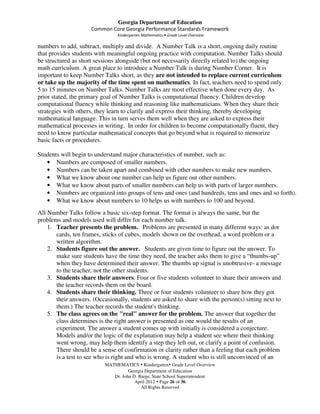 Georgia Department of Education
                     Common Core Georgia Performance Standards Framework
                                Kindergarten Mathematics • Grade Level Overview

numbers to add, subtract, multiply and divide. A Number Talk is a short, ongoing daily routine
that provides students with meaningful ongoing practice with computation. Number Talks should
be structured as short sessions alongside (but not necessarily directly related to) the ongoing
math curriculum. A great place to introduce a Number Talk is during Number Corner. It is
important to keep Number Talks short, as they are not intended to replace current curriculum
or take up the majority of the time spent on mathematics. In fact, teachers need to spend only
5 to 15 minutes on Number Talks. Number Talks are most effective when done every day. As
prior stated, the primary goal of Number Talks is computational fluency. Children develop
computational fluency while thinking and reasoning like mathematicians. When they share their
strategies with others, they learn to clarify and express their thinking, thereby developing
mathematical language. This in turn serves them well when they are asked to express their
mathematical processes in writing. In order for children to become computationally fluent, they
need to know particular mathematical concepts that go beyond what is required to memorize
basic facts or procedures.

Students will begin to understand major characteristics of number, such as:
   • Numbers are composed of smaller numbers.
   • Numbers can be taken apart and combined with other numbers to make new numbers.
   • What we know about one number can help us figure out other numbers.
   • What we know about parts of smaller numbers can help us with parts of larger numbers.
   • Numbers are organized into groups of tens and ones (and hundreds, tens and ones and so forth).
   • What we know about numbers to 10 helps us with numbers to 100 and beyond.
All Number Talks follow a basic six-step format. The format is always the same, but the
problems and models used will differ for each number talk.
    1. Teacher presents the problem. Problems are presented in many different ways: as dot
       cards, ten frames, sticks of cubes, models shown on the overhead, a word problem or a
       written algorithm.
    2. Students figure out the answer. Students are given time to figure out the answer. To
       make sure students have the time they need, the teacher asks them to give a “thumbs-up”
       when they have determined their answer. The thumbs up signal is unobtrusive- a message
       to the teacher, not the other students.
    3. Students share their answers. Four or five students volunteer to share their answers and
       the teacher records them on the board.
    4. Students share their thinking. Three or four students volunteer to share how they got
       their answers. (Occasionally, students are asked to share with the person(s) sitting next to
       them.) The teacher records the student's thinking.
    5. The class agrees on the "real" answer for the problem. The answer that together the
       class determines is the right answer is presented as one would the results of an
       experiment. The answer a student comes up with initially is considered a conjecture.
       Models and/or the logic of the explanation may help a student see where their thinking
       went wrong, may help them identify a step they left out, or clarify a point of confusion.
       There should be a sense of confirmation or clarity rather than a feeling that each problem
       is a test to see who is right and who is wrong. A student who is still unconvinced of an
                           MATHEMATICS Kindergarten Grade Level Overview
                                     Georgia Department of Education
                              Dr. John D. Barge, State School Superintendent
                                        April 2012 Page 26 of 36
                                           All Rights Reserved
 