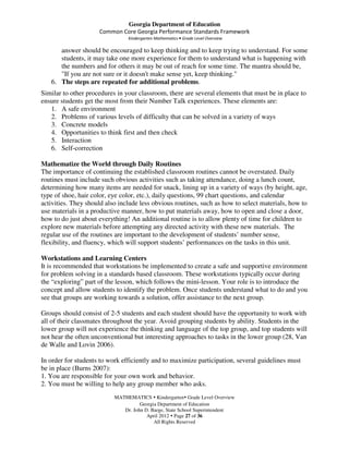 Georgia Department of Education
                     Common Core Georgia Performance Standards Framework
                                Kindergarten Mathematics • Grade Level Overview

      answer should be encouraged to keep thinking and to keep trying to understand. For some
      students, it may take one more experience for them to understand what is happening with
      the numbers and for others it may be out of reach for some time. The mantra should be,
      "If you are not sure or it doesn't make sense yet, keep thinking."
   6. The steps are repeated for additional problems.
Similar to other procedures in your classroom, there are several elements that must be in place to
ensure students get the most from their Number Talk experiences. These elements are:
   1. A safe environment
   2. Problems of various levels of difficulty that can be solved in a variety of ways
   3. Concrete models
   4. Opportunities to think first and then check
   5. Interaction
   6. Self-correction

Mathematize the World through Daily Routines
The importance of continuing the established classroom routines cannot be overstated. Daily
routines must include such obvious activities such as taking attendance, doing a lunch count,
determining how many items are needed for snack, lining up in a variety of ways (by height, age,
type of shoe, hair color, eye color, etc.), daily questions, 99 chart questions, and calendar
activities. They should also include less obvious routines, such as how to select materials, how to
use materials in a productive manner, how to put materials away, how to open and close a door,
how to do just about everything! An additional routine is to allow plenty of time for children to
explore new materials before attempting any directed activity with these new materials. The
regular use of the routines are important to the development of students’ number sense,
flexibility, and fluency, which will support students’ performances on the tasks in this unit.

Workstations and Learning Centers
It is recommended that workstations be implemented to create a safe and supportive environment
for problem solving in a standards based classroom. These workstations typically occur during
the “exploring” part of the lesson, which follows the mini-lesson. Your role is to introduce the
concept and allow students to identify the problem. Once students understand what to do and you
see that groups are working towards a solution, offer assistance to the next group.

Groups should consist of 2-5 students and each student should have the opportunity to work with
all of their classmates throughout the year. Avoid grouping students by ability. Students in the
lower group will not experience the thinking and language of the top group, and top students will
not hear the often unconventional but interesting approaches to tasks in the lower group (28, Van
de Walle and Lovin 2006).

In order for students to work efficiently and to maximize participation, several guidelines must
be in place (Burns 2007):
1. You are responsible for your own work and behavior.
2. You must be willing to help any group member who asks.
                           MATHEMATICS Kindergarten Grade Level Overview
                                     Georgia Department of Education
                              Dr. John D. Barge, State School Superintendent
                                        April 2012 Page 27 of 36
                                           All Rights Reserved
 
