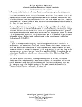 Georgia Department of Education
                     Common Core Georgia Performance Standards Framework
                                Kindergarten Mathematics • Grade Level Overview

3. You may ask the teacher for help only when everyone in your group has the same question.

These rules should be explained and discussed with the class so that each student is aware of the
expectations you have for them as a group member. Once these guidelines are established, you
should be able to successfully lead small groups, which will allow you the opportunity to engage
with students on a more personal level while providing students the chance to gain confidence as
they share their ideas with others.

The types of activities students engage in within the small groups will not always be the same.
Facilitate a variety of tasks that will lead students to develop proficiency with numerous concepts
and skills. Possible activities include: math games, related previous Framework tasks, problems,
and computer-based activities. With all tasks, regardless if they are problems, games, etc. include
a recording sheet for accountability. This recording sheet will serve as a means of providing you
information of how a child arrived at a solution or the level at which they can explain their
thinking (Van de Walle 2006).

Games
“A game or other repeatable activity may not look like a problem, but it can nonetheless be
problem based. The determining factor is this: Does the activity cause students to be reflective
about new or developing relationships? If the activity merely has students repeating procedure
without wrestling with an emerging idea, then it is not a problem-based experience. However the
few examples just mentioned and many others do have children thinking through ideas that are
not easily developed in one or two lessons. In this sense, they fit the definition of a problem-
based task.

Just as with any task, some form of recording or writing should be included with stations
whenever possible. Students solving a problem on a computer can write up what they did and
explain what they learned. Students playing a game can keep records and then tell about how
they played the game- what thinking or strategies they used.” (Van de Walle and Lovin,
Teaching Student-Centered Mathematics: K-3, page 26)




                           MATHEMATICS Kindergarten Grade Level Overview
                                     Georgia Department of Education
                              Dr. John D. Barge, State School Superintendent
                                        April 2012 Page 28 of 36
                                           All Rights Reserved
 