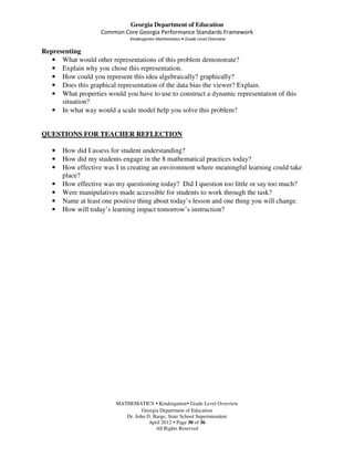 Georgia Department of Education
                    Common Core Georgia Performance Standards Framework
                              Kindergarten Mathematics • Grade Level Overview

Representing
   • What would other representations of this problem demonstrate?
   • Explain why you chose this representation.
   • How could you represent this idea algebraically? graphically?
   • Does this graphical representation of the data bias the viewer? Explain.
   • What properties would you have to use to construct a dynamic representation of this
      situation?
   • In what way would a scale model help you solve this problem?


QUESTIONS FOR TEACHER REFLECTION

   •   How did I assess for student understanding?
   •   How did my students engage in the 8 mathematical practices today?
   •   How effective was I in creating an environment where meaningful learning could take
       place?
   •   How effective was my questioning today? Did I question too little or say too much?
   •   Were manipulatives made accessible for students to work through the task?
   •   Name at least one positive thing about today’s lesson and one thing you will change.
   •   How will today’s learning impact tomorrow’s instruction?




                         MATHEMATICS Kindergarten Grade Level Overview
                                   Georgia Department of Education
                            Dr. John D. Barge, State School Superintendent
                                      April 2012 Page 30 of 36
                                         All Rights Reserved
 