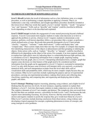 Georgia Department of Education
                      Common Core Georgia Performance Standards Framework
                                 Kindergarten Mathematics • Grade Level Overview

MATHEMATICS DEPTH-OF-KNOWLEDGE LEVELS

Level 1 (Recall) includes the recall of information such as a fact, definition, term, or a simple
procedure, as well as performing a simple algorithm or applying a formula. That is, in
mathematics a one-step, well-defined, and straight algorithmic procedure should be included at
this lowest level. Other key words that signify a Level 1 include “identify,” “recall,” “recognize,”
“use,” and “measure.” Verbs such as “describe” and “explain” could be classified at different
levels depending on what is to be described and explained.

Level 2 (Skill/Concept) includes the engagement of some mental processing beyond a habitual
response. A Level 2 assessment item requires students to make some decisions as to how to
approach the problem or activity, whereas Level 1 requires students to demonstrate a rote
response, perform a well-known algorithm, follow a set procedure (like a recipe), or perform a
clearly defined series of steps. Keywords that generally distinguish a Level 2 item include
“classify,” “organize,” ”estimate,” “make observations,” “collect and display data,” and
“compare data.” These actions imply more than one step. For example, to compare data requires
first identifying characteristics of the objects or phenomenon and then grouping or ordering the
objects. Some action verbs, such as “explain,” “describe,” or “interpret” could be classified at
different levels depending on the object of the action. For example, if an item required students
to explain how light affects mass by indicating there is a relationship between light and heat, this
is considered a Level 2. Interpreting information from a simple graph, requiring reading
information from the graph, also is a Level 2. Interpreting information from a complex graph that
requires some decisions on what features of the graph need to be considered and how
information from the graph can be aggregated is a Level 3. Caution is warranted in interpreting
Level 2 as only skills because some reviewers will interpret skills very narrowly, as primarily
numerical skills, and such interpretation excludes from this level other skills such as
visualization skills and probability skills, which may be more complex simply because they are
less common. Other Level 2 activities include explaining the purpose and use of experimental
procedures; carrying out experimental procedures; making observations and collecting data;
classifying, organizing, and comparing data; and organizing and displaying data in tables,
graphs, and charts.

Level 3 (Strategic Thinking) requires reasoning, planning, using evidence, and a higher level of
thinking than the previous two levels. In most instances, requiring students to explain their
thinking is a Level 3. Activities that require students to make conjectures are also at this level.
The cognitive demands at Level 3 are complex and abstract. The complexity does not result from
the fact that there are multiple answers, a possibility for both Levels 1 and 2, but because the task
requires more demanding reasoning. An activity, however, that has more than one possible
answer and requires students to justify the response they give would most likely be a Level 3.
Other Level 3 activities include drawing conclusions from observations; citing evidence and
developing a logical argument for concepts; explaining phenomena in terms of concepts; and
using concepts to solve problems.


                           MATHEMATICS Kindergarten Grade Level Overview
                                     Georgia Department of Education
                              Dr. John D. Barge, State School Superintendent
                                        April 2012 Page 31 of 36
                                           All Rights Reserved
 