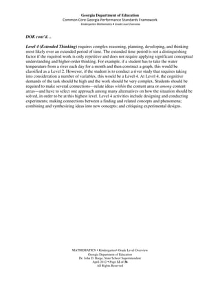 Georgia Department of Education
                     Common Core Georgia Performance Standards Framework
                                Kindergarten Mathematics • Grade Level Overview



DOK cont’d…

Level 4 (Extended Thinking) requires complex reasoning, planning, developing, and thinking
most likely over an extended period of time. The extended time period is not a distinguishing
factor if the required work is only repetitive and does not require applying significant conceptual
understanding and higher-order thinking. For example, if a student has to take the water
temperature from a river each day for a month and then construct a graph, this would be
classified as a Level 2. However, if the student is to conduct a river study that requires taking
into consideration a number of variables, this would be a Level 4. At Level 4, the cognitive
demands of the task should be high and the work should be very complex. Students should be
required to make several connections—relate ideas within the content area or among content
areas—and have to select one approach among many alternatives on how the situation should be
solved, in order to be at this highest level. Level 4 activities include designing and conducting
experiments; making connections between a finding and related concepts and phenomena;
combining and synthesizing ideas into new concepts; and critiquing experimental designs.




                           MATHEMATICS Kindergarten Grade Level Overview
                                     Georgia Department of Education
                              Dr. John D. Barge, State School Superintendent
                                        April 2012 Page 32 of 36
                                           All Rights Reserved
 