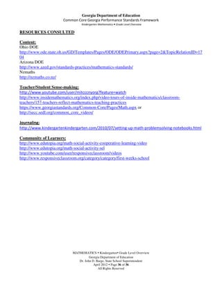 Georgia Department of Education
                       Common Core Georgia Performance Standards Framework
                                  Kindergarten Mathematics • Grade Level Overview

RESOURCES CONSULTED

Content:
Ohio DOE
http://www.ode.state.oh.us/GD/Templates/Pages/ODE/ODEPrimary.aspx?page=2&TopicRelationID=17
04
Arizona DOE
http://www.azed.gov/standards-practices/mathematics-standards/
Nzmaths
http://nzmaths.co.nz/

Teacher/Student Sense-making:
http://www.youtube.com/user/mitcccnyorg?feature=watch
http://www.insidemathematics.org/index.php/video-tours-of-inside-mathematics/classroom-
teachers/157-teachers-reflect-mathematics-teaching-practices
https://www.georgiastandards.org/Common-Core/Pages/Math.aspx or
http://secc.sedl.org/common_core_videos/

Journaling:
http://www.kindergartenkindergarten.com/2010/07/setting-up-math-problemsolving-notebooks.html

Community of Learners:
http://www.edutopia.org/math-social-activity-cooperative-learning-video
http://www.edutopia.org/math-social-activity-sel
http://www.youtube.com/user/responsiveclassroom/videos
http://www.responsiveclassroom.org/category/category/first-weeks-school




                             MATHEMATICS Kindergarten Grade Level Overview
                                       Georgia Department of Education
                                Dr. John D. Barge, State School Superintendent
                                          April 2012 Page 36 of 36
                                             All Rights Reserved
 