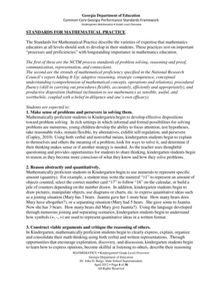Georgia Department of Education
                      Common Core Georgia Performance Standards Framework
                                Kindergarten Mathematics • Grade Level Overview

STANDARDS FOR MATHEMATICAL PRACTICE

The Standards for Mathematical Practice describe the varieties of expertise that mathematics
educators at all levels should seek to develop in their students. These practices rest on important
“processes and proficiencies” with longstanding importance in mathematics education.

The first of these are the NCTM process standards of problem solving, reasoning and proof,
communication, representation, and connections.
The second are the strands of mathematical proficiency specified in the National Research
Council’s report Adding It Up: adaptive reasoning, strategic competence, conceptual
understanding (comprehension of mathematical concepts, operations and relations), procedural
fluency (skill in carrying out procedures flexibly, accurately, efficiently and appropriately), and
productive disposition (habitual inclination to see mathematics as sensible, useful, and
worthwhile, coupled with a belief in diligence and one’s own efficacy).

Students are expected to:
1. Make sense of problems and persevere in solving them.
Mathematically proficient students in Kindergarten begin to develop effective dispositions
toward problem solving. In rich settings in which informal and formal possibilities for solving
problems are numerous, young children develop the ability to focus attention, test hypotheses,
take reasonable risks, remain flexible, try alternatives, exhibit self-regulation, and persevere
(Copley, 2010). Using both verbal and nonverbal means, kindergarten students begin to explain
to themselves and others the meaning of a problem, look for ways to solve it, and determine if
their thinking makes sense or if another strategy is needed. As the teacher uses thoughtful
questioning and provides opportunities for students to share thinking, kindergarten students begin
to reason as they become more conscious of what they know and how they solve problems.

2. Reason abstractly and quantitatively.
Mathematically proficient students in Kindergarten begin to use numerals to represent specific
amount (quantity). For example, a student may write the numeral “11” to represent an amount of
objects counted, select the correct number card “17” to follow “16” on the calendar, or build a
pile of counters depending on the number drawn. In addition, kindergarten students begin to
draw pictures, manipulate objects, use diagrams or charts, etc. to express quantitative ideas such
as a joining situation (Mary has 3 bears. Juanita gave her 1 more bear. How many bears does
Mary have altogether?), or a separating situation (Mary had 5 bears. She gave some to Juanita.
Now she has 3 bears. How many bears did Mary give Juanita?). Using the language developed
through numerous joining and separating scenarios, kindergarten students begin to understand
how symbols (+, -, =) are used to represent quantitative ideas in a written format.

3. Construct viable arguments and critique the reasoning of others.
In Kindergarten, mathematically proficient students begin to clearly express, explain, organize
and consolidate their math thinking using both verbal and written representations. Through
opportunities that encourage exploration, discovery, and discussion, kindergarten students begin
to learn how to express opinions, become skillful at listening to others, describe their reasoning
                           MATHEMATICS Kindergarten Grade Level Overview
                                     Georgia Department of Education
                              Dr. John D. Barge, State School Superintendent
                                        April 2012 Page 4 of 36
                                           All Rights Reserved
 
