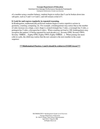 Georgia Department of Education
                      Common Core Georgia Performance Standards Framework
                                 Kindergarten Mathematics • Grade Level Overview

of a number using a number balance, students begin to realize that 5 can be broken down into
sub-parts, such as 4 and 1 or 4 and 2, and still remain a total of 5.

8. Look for and express regularity in repeated reasoning.
In Kindergarten, mathematically proficient students begin to notice repetitive actions in
geometry, counting, comparing, etc. For example, a kindergartener may notice that as the number
of sides increase on a shape, a new shape is created (triangle has 3 sides, a rectangle has 4 sides, a
pentagon has 5 sides, a hexagon has 6 sides). When counting out loud to 100, kindergartners may
recognize the pattern 1-9 being repeated for each decade (e.g., Seventy-ONE, Seventy-TWO,
Seventy- THREE… Eighty-ONE, Eighty-TWO, Eighty-THREE…). When joining one more
cube to a pile, the child may realize that the new amount is the next number in the count
sequence.


          ***Mathematical Practices 1 and 6 should be evident in EVERY lesson***




                            MATHEMATICS Kindergarten Grade Level Overview
                                      Georgia Department of Education
                               Dr. John D. Barge, State School Superintendent
                                         April 2012 Page 6 of 36
                                            All Rights Reserved
 