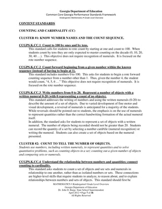 Georgia Department of Education
                     Common Core Georgia Performance Standards Framework
                                Kindergarten Mathematics • Grade Level Overview

CONTENT STANDARDS

COUNTING AND CARDINALITY (CC)

CLUSTER #1: KNOW NUMBER NAMES AND THE COUNT SEQUENCE.

CCGPS.K.CC.1 Count to 100 by ones and by tens.
    This standard calls for students to rote count by starting at one and count to 100. When
    students count by tens they are only expected to master counting on the decade (0, 10, 20,
    30, 40 …). This objective does not require recognition of numerals. It is focused on the
    rote number sequence.

CCGPS.K.CC.2 Count forward beginning from a given number within the known
sequence (instead of having to begin at 1).
      This standard includes numbers 0 to 100. This asks for students to begin a rote forward
      counting sequence from a number other than 1. Thus, given the number 4, the student
      would count, “4, 5, 6 …” This objective does not require recognition of numerals. It is
      focused on the rote number sequence.

CCGPS.K.CC.3 Write numbers from 0 to 20. Represent a number of objects with a
written numeral 0-20 (with 0 representing a count of no objects).
       This standard addresses the writing of numbers and using the written numerals (0-20) to
       describe the amount of a set of objects. Due to varied development of fine motor and
       visual development, a reversal of numerals is anticipated for a majority of the students.
       While reversals should be pointed out to students, the emphasis is on the use of numerals
       to represent quantities rather than the correct handwriting formation of the actual numeral
       itself.
       In addition, the standard asks for students to represent a set of objects with a written
       numeral. The number of objects being recorded should not be greater than 20. Students
       can record the quantity of a set by selecting a number card/tile (numeral recognition) or
       writing the numeral. Students can also create a set of objects based on the numeral
       presented.

CLUSTER #2: COUNT TO TELL THE NUMBER OF OBJECTS.
Students use numbers, including written numerals, to represent quantities and to solve
quantitative problems, such as counting objects in a set; counting out a given number of objects
and comparing sets or numerals.

CCGPS.K.CC.4 Understand the relationship between numbers and quantities; connect
counting to cardinality.
       This standard asks students to count a set of objects and see sets and numerals in
       relationship to one another, rather than as isolated numbers or sets. These connections
       are higher-level skills that require students to analyze, to reason about, and to explain
       relationships between numbers and sets of objects. This standard should first be
                           MATHEMATICS Kindergarten Grade Level Overview
                                     Georgia Department of Education
                              Dr. John D. Barge, State School Superintendent
                                        April 2012 Page 7 of 36
                                           All Rights Reserved
 