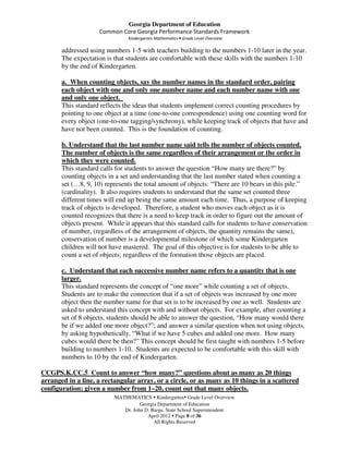 Georgia Department of Education
                     Common Core Georgia Performance Standards Framework
                               Kindergarten Mathematics • Grade Level Overview

       addressed using numbers 1-5 with teachers building to the numbers 1-10 later in the year.
       The expectation is that students are comfortable with these skills with the numbers 1-10
       by the end of Kindergarten.

       a. When counting objects, say the number names in the standard order, pairing
       each object with one and only one number name and each number name with one
       and only one object.
       This standard reflects the ideas that students implement correct counting procedures by
       pointing to one object at a time (one-to-one correspondence) using one counting word for
       every object (one-to-one tagging/synchrony), while keeping track of objects that have and
       have not been counted. This is the foundation of counting.

       b. Understand that the last number name said tells the number of objects counted.
       The number of objects is the same regardless of their arrangement or the order in
       which they were counted.
       This standard calls for students to answer the question “How many are there?” by
       counting objects in a set and understanding that the last number stated when counting a
       set (…8, 9, 10) represents the total amount of objects: “There are 10 bears in this pile.”
       (cardinality). It also requires students to understand that the same set counted three
       different times will end up being the same amount each time. Thus, a purpose of keeping
       track of objects is developed. Therefore, a student who moves each object as it is
       counted recognizes that there is a need to keep track in order to figure out the amount of
       objects present. While it appears that this standard calls for students to have conservation
       of number, (regardless of the arrangement of objects, the quantity remains the same),
       conservation of number is a developmental milestone of which some Kindergarten
       children will not have mastered. The goal of this objective is for students to be able to
       count a set of objects; regardless of the formation those objects are placed.

       c. Understand that each successive number name refers to a quantity that is one
       larger.
       This standard represents the concept of “one more” while counting a set of objects.
       Students are to make the connection that if a set of objects was increased by one more
       object then the number name for that set is to be increased by one as well. Students are
       asked to understand this concept with and without objects. For example, after counting a
       set of 8 objects, students should be able to answer the question, “How many would there
       be if we added one more object?”; and answer a similar question when not using objects,
       by asking hypothetically, “What if we have 5 cubes and added one more. How many
       cubes would there be then?” This concept should be first taught with numbers 1-5 before
       building to numbers 1-10. Students are expected to be comfortable with this skill with
       numbers to 10 by the end of Kindergarten.

CCGPS.K.CC.5 Count to answer “how many?” questions about as many as 20 things
arranged in a line, a rectangular array, or a circle, or as many as 10 things in a scattered
configuration; given a number from 1–20, count out that many objects.
                          MATHEMATICS Kindergarten Grade Level Overview
                                    Georgia Department of Education
                             Dr. John D. Barge, State School Superintendent
                                       April 2012 Page 8 of 36
                                          All Rights Reserved
 