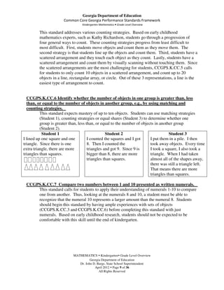 Georgia Department of Education
                       Common Core Georgia Performance Standards Framework
                                  Kindergarten Mathematics • Grade Level Overview

         This standard addresses various counting strategies. Based on early childhood
         mathematics experts, such as Kathy Richardson, students go through a progression of
         four general ways to count. These counting strategies progress from least difficult to
         most difficult. First, students move objects and count them as they move them. The
         second strategy is that students line up the objects and count them. Third, students have a
         scattered arrangement and they touch each object as they count. Lastly, students have a
         scattered arrangement and count them by visually scanning without touching them. Since
         the scattered arrangements are the most challenging for students, CCGPS.K.CC.5 calls
         for students to only count 10 objects in a scattered arrangement, and count up to 20
         objects in a line, rectangular array, or circle. Out of these 3 representations, a line is the
         easiest type of arrangement to count.


  CCGPS.K.CC.6 Identify whether the number of objects in one group is greater than, less
  than, or equal to the number of objects in another group, e.g., by using matching and
  counting strategies.
          This standard expects mastery of up to ten objects. Students can use matching strategies
          (Student 1), counting strategies or equal shares (Student 3) to determine whether one
          group is greater than, less than, or equal to the number of objects in another group
          (Student 2).
           Student 1                              Student 2                           Student 3
I lined up one square and one          I counted the squares and I got     I put them in a pile. I then
triangle. Since there is one           8. Then I counted the               took away objects. Every time
extra triangle, there are more         triangles and got 9. Since 9 is     I took a square, I also took a
triangles than squares.                bigger than 8, there are more       triangle. When I had taken
                                       triangles than squares.             almost all of the shapes away,
                                                                           there was still a triangle left.
                                                                           That means there are more
                                                                           triangles than squares.

 CCGPS.K.CC.7 Compare two numbers between 1 and 10 presented as written numerals.
     This standard calls for students to apply their understanding of numerals 1-10 to compare
     one from another. Thus, looking at the numerals 8 and 10, a student must be able to
     recognize that the numeral 10 represents a larger amount than the numeral 8. Students
     should begin this standard by having ample experiences with sets of objects
     (CCGPS.K.CC.3 and CCGPS.K.CC.6) before completing this standard with just
     numerals. Based on early childhood research, students should not be expected to be
     comfortable with this skill until the end of kindergarten.




                             MATHEMATICS Kindergarten Grade Level Overview
                                       Georgia Department of Education
                                Dr. John D. Barge, State School Superintendent
                                          April 2012 Page 9 of 36
                                             All Rights Reserved
 