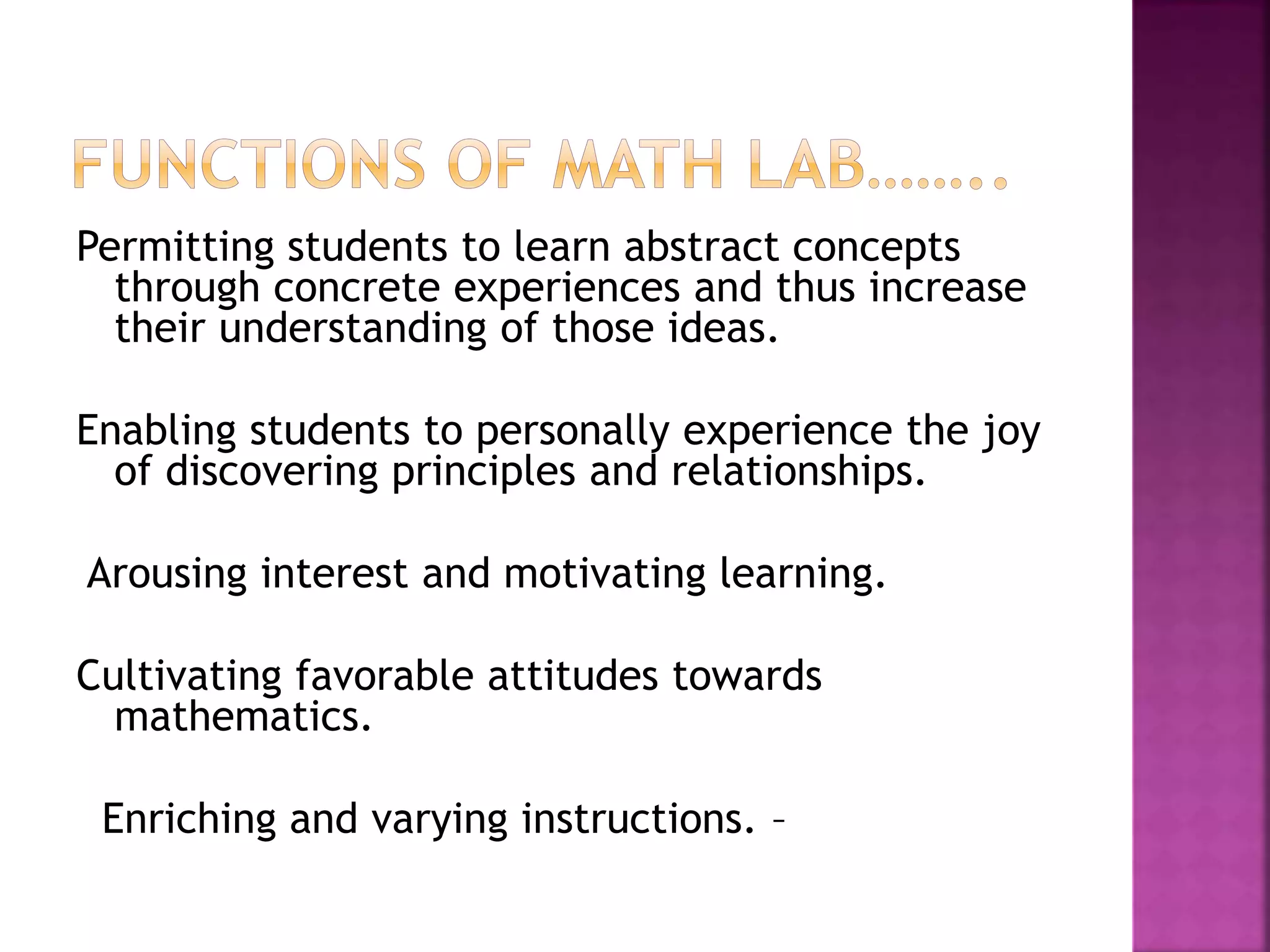 Permitting students to learn abstract concepts
through concrete experiences and thus increase
their understanding of those ideas.
Enabling students to personally experience the joy
of discovering principles and relationships.
Arousing interest and motivating learning.
Cultivating favorable attitudes towards
mathematics.
Enriching and varying instructions. –
 