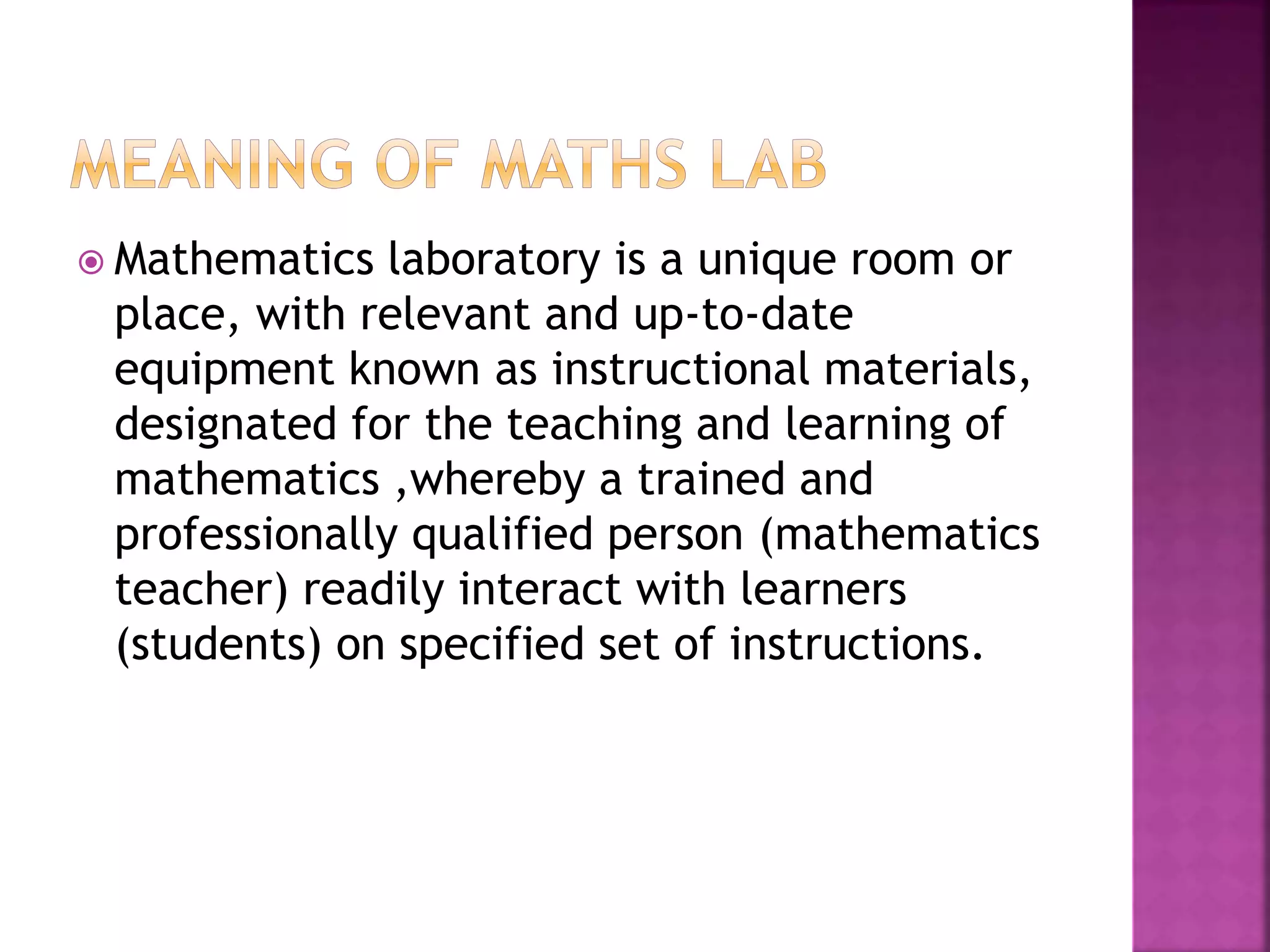  Mathematics laboratory is a unique room or
place, with relevant and up-to-date
equipment known as instructional materials,
designated for the teaching and learning of
mathematics ,whereby a trained and
professionally qualified person (mathematics
teacher) readily interact with learners
(students) on specified set of instructions.
 