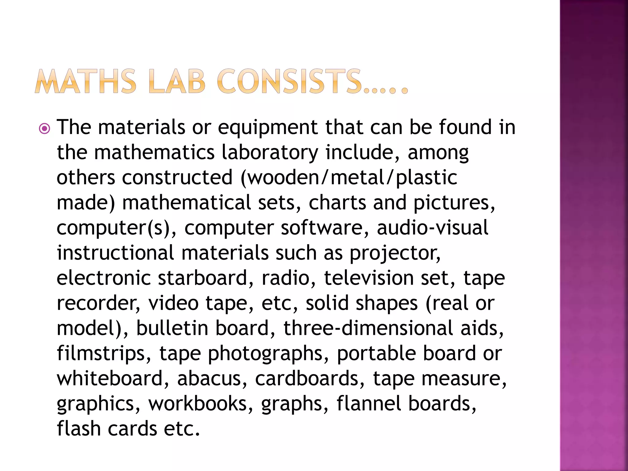  The materials or equipment that can be found in
the mathematics laboratory include, among
others constructed (wooden/metal/plastic
made) mathematical sets, charts and pictures,
computer(s), computer software, audio-visual
instructional materials such as projector,
electronic starboard, radio, television set, tape
recorder, video tape, etc, solid shapes (real or
model), bulletin board, three-dimensional aids,
filmstrips, tape photographs, portable board or
whiteboard, abacus, cardboards, tape measure,
graphics, workbooks, graphs, flannel boards,
flash cards etc.
 