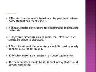  6 The starboard or white board must be positioned where
every student can readily see it.
 7 Shelves can be constructed for keeping and demarcating
materials.
 8 Electronic materials such as projector, television, etc,
should be properly displayed.
 9 Electrification of the laboratory should be professionally
done to allow for safety use.
 10 Display materials on tables in an organized manner.
 11 The laboratory should be set in such a way that it must
be well ventilated.
 