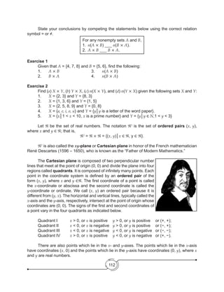 112
	 State your conclusions by competing the statements below using the correct relation
symbol = or ≠.
For any nonempty sets A and B,
1.	 n(A × B) ___ n(B × A).
2.	 A × B ___ B × A.
Exercise 1
	 Given that A = {4, 7, 8} and B = {5, 6}, find the following:
	 1. 	 A × B			3. 	n(A × B)
	 2. 	 B × A			4. 	n(B × A)
Exercise 2
	 Find (a) X × Y, (b) Y × X, (c) n(X × Y), and (d) n(Y × X) given the following sets X and Y:
	1.	X = {2, 3} and Y = {8, 3}
	2.	X = {1, 3, 6} and Y = {1, 5}
	3.	X = {2, 5, 8, 9} and Y = {0, 8}
	4.	X = {a, e, i, o, u} and Y = {y│y is a letter of the word paper}.
	5.	X = {x│1 < x < 10, x is a prime number} and Y = {y│y ∈ N,1 < y < 3}
	Let ℜ be the set of real numbers. The notation ℜ2
is the set of ordered pairs (x, y),
where x and y ∈ ℜ; that is,
ℜ2
= ℜ × ℜ = {(x, y)│x ∈ ℜ, y ∈ ℜ}.
	 ℜ2
is also called the xy-plane or Cartesian plane in honor of the French mathematician
René Descartes (1596 – 1650), who is known as the “Father of Modern Mathematics.”
	The Cartesian plane is composed of two perpendicular number
lines that meet at the point of origin (0, 0) and divide the plane into four
regions called quadrants. It is composed of infinitely many points. Each
point in the coordinate system is defined by an ordered pair of the
form (x, y), where x and y ∈ℜ. The first coordinate of a point is called
the x-coordinate or abscissa and the second coordinate is called the
y-coordinate or ordinate. We call (x, y) an ordered pair because it is
different from (y, x). The horizontal and vertical lines, typically called the
x-axis and the y-axis, respectively, intersect at the point of origin whose
coordinates are (0, 0). The signs of the first and second coordinates of
a point vary in the four quadrants as indicated below.
	 Quadrant I		 x > 0, or x is positive	 y > 0, or y is positive	 or (+, +);
	 Quadrant II 	 x < 0, or x is negative	 y > 0, or y is positive	 or (−, +);
	 Quadrant III 	 x < 0, or x is negative	 y < 0, or y is negative	 or (−, −);
	 Quadrant IV 	 x > 0, or x is positive	 y < 0, or y is negative	 or (+, −).
	 There are also points which lie in the x- and y-axes. The points which lie in the x-axis
have coordinates (x, 0) and the points which lie in the y-axis have coordinates (0, y), where x
and y are real numbers.
 