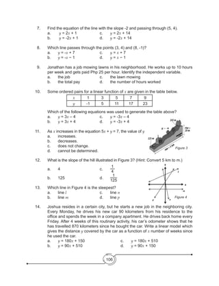 106
7. 	 Find the equation of the line with the slope -2 and passing through (5, 4).
	 a.	 y = 2x + 1			 c. 	 y = 2x + 14
	 b.	 y = -2x + 1			 d. 	 y = -2x + 14
8. 	 Which line passes through the points (3, 4) and (8, -1)?
	a.	y = -x + 7	 		 c. 	 y = x + 7	
	b.	y = -x − 1	 	 	 d.  	 y = x − 1
9. 	 Jonathan has a job mowing lawns in his neighborhood. He works up to 10 hours
per week and gets paid Php 25 per hour. Identify the independent variable.
	 a.	 the job	 	 	 c. 	 the lawn mowing	
	 b.	 the total pay		 d. 	 the number of hours worked
10. 	 Some ordered pairs for a linear function of x are given in the table below.
x 1 3 5 7 9
y -1 5 11 17 23
	 Which of the following equations was used to generate the table above?
	a.	y = 3x – 4 			 c.	 y = -3x – 4
	b.	y = 3x + 4 			 d.	 y = -3x + 4
	
11. 	 As x increases in the equation 5x + y = 7, the value of y
	 a.	increases.
	 b.	decreases.
	 c.	 does not change.
	 d.	 cannot be determined.	
12. 	 What is the slope of the hill illustrated in Figure 3? (Hint: Convert 5 km to m.)
	 a.	4				c.	
1
4
	 b.	125				d. 	
1
125
13. 	 Which line in Figure 4 is the steepest?
	 a.	line l				c.	line n
	 b.	line m			d.	line p
14. 	 Joshua resides in a certain city, but he starts a new job in the neighboring city.
Every Monday, he drives his new car 90 kilometers from his residence to the
office and spends the week in a company apartment. He drives back home every
Friday. After 4 weeks of this routinary activity, his car’s odometer shows that he
has travelled 870 kilometers since he bought the car. Write a linear model which
gives the distance y covered by the car as a function of x number of weeks since
he used the car.
	 a. 	 y = 180x + 150				 c. 	 y = 180x + 510
	 b. 	 y = 90x + 510				 d. 	 y = 90x + 150
Figure 3
Figure 4
np
m
x
l
y
 