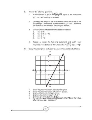 151
			 B.	 Answer the following questions.
1.	 Is the domain of f(x) =
(x + 4)(x – 4)
x – 4
equal to the domain of
g(x) = x + 4? Justify your answer.
2.	 (Biology) The weight of the muscles of a man is a function of his
body weight x and can be expressed as W(x) = 0.4x. Determine
the domain of this function. Explain your answer.
3.	 Give a function whose domain is described below:
					a.	{x|x ∈ ℜ}	
					b.	{x|x ∈ ℜ, x ≠ 1}
					c.	{x|x ≥ 4}
	 d.	{x|x ≤ -1}
4.	 Accept or reject the following statement and justify your
response: “The domain of the function f(x) =
x + 5
√x – 1
is {x|x > 1}.”
C.	 Study the graph given and use it to answer the questions that follow.
1.	 Does the graph represent a relation? Explain.
2.	 Does the graph represent a function? Explain.
3.	 Determine the domain of the graph.
4.	 Determine the range of the graph.
5.	 How are the quantities related to each other? Does the value
of y increase as x increases?
y
-3
-3
-2
-2
-1
-1
1
1
2
2
3
3
x
 