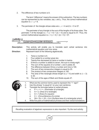 156
Recalling evaluation of algebraic expressions is also important. Try the next activity.
	 2.	 The difference of two numbers is 8.
	 The term “difference” means the answer of the subtraction. The two numbers
can be represented by two variables, say x and y. Thus, the correct mathematical
equation is x – y = 8.
	 3.	 The perimeter of the triangle whose sides are x, x + 4 and 2x + 5 is 57.
	 The perimeter of any triangle is the sum of the lengths of its three sides. The
perimeter P of the triangle is x + (x + 4) + (2x + 5) and is equal to 57. Thus, the
correct mathematical equation is x + (x + 4) + (2x + 5) = 57.
WRITE THE CORRECT EQUATION
Activity 3
Description: 	 This activity will enable you to translate each verbal sentence into
mathematical equation and vice versa.
Direction: 		 Represent each of the following algebraically.
1.	 Twice a number is 6.
2.	 Four added to a number gives ten.
3.	 Twenty-five decreased by twice a number is twelve.
4.	 If thrice a number is added to seven, the sum is ninety-eight.
5.	 The sum of the squares of a number x and 3 yields 25.
6.	 The difference between thrice a number and nine is 100.
7.	 The sum of two consecutive integers is equal to 25.
8.	 The product of two consecutive integers is 182.
9.	 The area of the rectangle whose length is (x + 4) and width is (x – 3)
is 30.
10.	 The sum of the ages of Mark and Sheila equals 47.
QU
ESTIO
NS
?
1.	 What are the common terms used to represent the “=” sign?
2.	 Use the phrase “is equal to” on your own sentence.
3.	 Translate the formulae below to verbal phrases.
	 a.	 P = a + b + c (Perimeter of a triangle)
	 b.	 A = lw (Area of a rectangle)
	 c.	 A = s2
(Area of a square)
	 d.	 C =  (Circumference of a circle)
	 e.	 SA = 2lw + 2lh + 2wh (Surface area of a rectangular prism)
4.	 Write five pairs of mathematical phrases and their verbal translations.
 