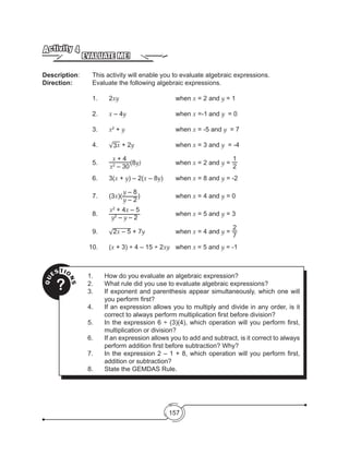 157
EVALUATE ME!
Activity 4
Description: 	 This activity will enable you to evaluate algebraic expressions.
Direction: 		 Evaluate the following algebraic expressions.
1.	2xy				when x = 2 	and y = 1
2.	 x – 4y 			when x =-1	and y = 0
3.	 x2
+ y				when x = -5 and y = 7
4.	 √3x + 2y 			when x = 3 and y = -4
5.	
x + 4
x2
– 30
(8y)			when x = 2 and y =
1
2
6.	 3(x + y) – 2(x – 8y)	 when x = 8 and y = -2
7.	 (3x)(
y – 8
y – 2
) 		 	 when x = 4 and y = 0
8.	
x2
+ 4x – 5
y2
– y – 2
			when x = 5 and y = 3
9.	 √2x – 5 + 7y		 when x = 4 and y =
2
7
	 	 10.	 (x + 3) ÷ 4 – 15 ÷ 2xy	when x = 5 and y = -1
QU
ESTIO
NS
?
1.	 How do you evaluate an algebraic expression?
2.	 What rule did you use to evaluate algebraic expressions?
3.	 If exponent and parenthesis appear simultaneously, which one will
you perform first?
4.	 If an expression allows you to multiply and divide in any order, is it
correct to always perform multiplication first before division?
5.	 In the expression 6 ÷ (3)(4), which operation will you perform first,
multiplication or division?
6.	 If an expression allows you to add and subtract, is it correct to always
perform addition first before subtraction? Why?
7.	 In the expression 2 – 1 + 8, which operation will you perform first,
addition or subtraction?
8.	 State the GEMDAS Rule. 
 