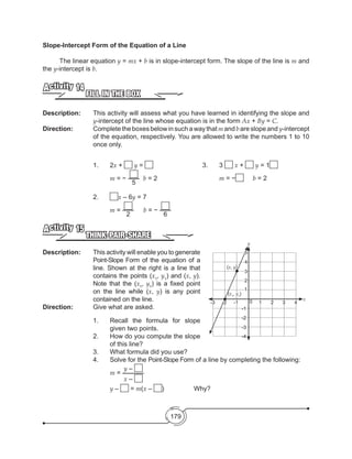 179
Slope-Intercept Form of the Equation of a Line
	 The linear equation y = mx + b is in slope-intercept form. The slope of the line is m and
the y-intercept is b.
FILL IN THE BOX
Activity 14
Description: 	 This activity will assess what you have learned in identifying the slope and
y-intercept of the line whose equation is in the form Ax + By = C.
Direction: 		 Complete theboxes below insuchawaythat mand bareslope and y-intercept
of the equation, respectively. You are allowed to write the numbers 1 to 10
once only.
		1.	2x + y =
			m = −
5
b = 2
	 	 2.	 x – 6y = 7
			m =
2
	 b = −
6
THINK-PAIR-SHARE
Activity 15
Description: 	 This activity will enable you to generate
Point-Slope Form of the equation of a
line. Shown at the right is a line that
contains the points (x1
, y1
) and (x, y).
Note that the (x1
, y1
) is a fixed point
on the line while (x, y) is any point
contained on the line.
Direction: 		 Give what are asked.
1.	 Recall the formula for slope
given two points.
2.	 How do you compute the slope
of this line?
3.	 What formula did you use?
4.	 Solve for the Point-Slope Form of a line by completing the following:
	 m =
y –
x –				
	 y – = m(x – )	 	 Why?
-4
0 1 2 3 4
2
3
4
5
-1
-2
-3
1
-1-2-3
(x1
, y1
)
(x, y)
		 3.	3 x + y = 1
			m = − 	 b = 2
y
x
 