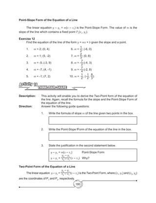 180
Point-Slope Form of the Equation of a Line
	 The linear equation y – y1
= m(x – x1
) is the Point-Slope Form. The value of m is the
slope of the line which contains a fixed point P1
(x1
, y1
).
Exercise 12
	 Find the equation of the line of the form y = mx + b given the slope and a point.
1.	 m = 2; (0, 4)	 	 	 6. m =
1
2
; (-6, 0)
2.	 m = 1; (5, -2)	 	 	 7. m =
2
3
; (0, 8)
3.	 m = -5; (-3, 9)	 	 	 8. m = -
7
2
;(-4, 3)
4.	 m = -7; (4, -1)	 	 	 9. m = -
7
4
;(-2, 8)
5.	 m = -1; (7, 2)	 	 	 10. m =
1
2
, (-
1
2
,
8
3
)
THINK-PAIR-SHARE
Activity 16
Description: 	 This activity will enable you to derive the Two-Point form of the equation of
the line. Again, recall the formula for the slope and the Point-Slope Form of
the equation of the line.
Direction: 		 Answer the following guide questions:
1.	 Write the formula of slope m of the line given two points in the box.
2.	 Write the Point-Slope fForm of the equation of the line in the box.
3.	 State the justification in the second statement below.
y – y1
= m(x – x1
)            Point-Slope Form
y – y1
=
y2
– y1
x2
– x1
(x – x1
)   Why?
Two-Point Form of the Equation of a Line
	 The linear equation y – y1
=
y2
– y1
x2
– x1
(x – x1
) is the Two-Point Form, where (x1
, y1
) and (x2
, y2
)
are the coordinates of P1
and P2
, respectively.
 