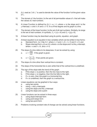 189
14.	 f(x), read as “f of x,” is used to denote the value of the function f at the given value
of x.
15.	 The domain of the function f is the set of all permissible values of x that will make
the values of f real numbers.
16.	 A Linear Function is defined by f(x) = mx + b, where m is the slope and b is the
y-intercept, m and b∈ℜ and m ≠ 0. It is of first degree and its graph is a line.
17.	 The domain of the linear function f is the set of all real numbers. Similarly, its range
is the set of real numbers. In symbols, Df
= {x|x∈ℜ} and Rf
= {y|y∈ℜ}.
18.	 A linear function may be described using its points, equation, and graph.
19.	 A linear equation is an equation in two variables which can be written in two forms:
a.	 Standard form: Ax + By = C, where A, B and C∈ℜ, A ≠ 0 and B ≠ 0; and
b.	 Slope-intercept form: y = mx + b, where m is the slope and b is the y-intercept,
where m and b ∈ℜ, and m ≠ 0.
20.	 The slope of a line refers to its steepness. It can be solved by using:
a.	 m =
rise
run
if the graph is given.
b.	 m =
y2
– y1
x2
– x1
if two points are given.
21.	 The slope of a line other than vertical line is constant.
22.	 The slope of the horizontal line is zero while that of the vertical line is undefined.
23.	 The sign of the slope tells the trend of the graph.
a.	 If the slope m is positive, then the line rises to the right.
b.	 If the slope m is negative, then the line falls to the right.
c.	If m is zero, then the graph is a horizontal line.
d.	If m is undefined, then the graph is a vertical line.
24.	 Linear equations can be graphed in four ways:
a.	 using two points
b.	using x- and y-intercepts
c.	 using the slope and the y-intercept
d.	 using the slope and a point
25.	 Linear functions can be solved in three ways:
a.	 using slope-intercept form
b.	 using point-slope form
c.	 using two-point form
25.	 Problems involving constant rate of change can be solved using linear functions.
 