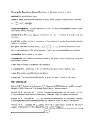 191
Rectangular Coordinate System Also known as Cartesian plane or xy-plane
relation Any set of ordered pairs.
slope of a line Refers to the steepness of a line which can be solved using the formulae:
m =
rise
run
or m =
y2
− y1
x2
− x1
.
slope-intercept form The linear equation y = mx + b is in slope-intercept form, where m is the
slope and b is the y-intercept.
standard form The linear equation in the form Ax + By = C, where A, B and C are real
numbers.
trend Tells whether the line is increasing or decreasing and can be determined using the
value of m (or slope).
two-point form The linear equation y − y1
=
y2
− y1
x2
− x1
(x − x1
) is the two-point form, where x1
and y1
are coordinates of the first point while x2
and y2
are coordinates of the second point.
vertical line A line parallel to the y-axis.
Vertical Line Test If every vertical line intersects the graph no more than once, the graph
represents a function.
x-axis The horizontal axis of the Cartesian plane.
x-intercept The x-coordinate of the point at which the graph intersects the x-axis.
y-axis The vertical axis of the Cartesian plane.
y-intercept The y-coordinate of the point at which the graph intersects the y-axis.
REFERENCES:
Dolciani, M. P., Graham, J.A., Swanson, R.A., Sharron, S. (1986).Algebra 2 and Trigonometry.
Houghton Mifflin Company, One Beacon Street, Boston, Massachussetts.
Oronce, O. A., Mendoza, M. O. (2003). Worktext in Mathematics for Secondary Schools:
Exploring Mathematics (Elementary Algebra). Rex Book Store, Inc. Manila, Philippines.
		
Oronce, O. A., Mendoza, M. O. (2003). Worktext in Mathematics for Secondary Schools:
Exploring Mathematics (Intermediate Algebra). Rex Book Store, Inc. Manila, Philippines.
Oronce, O. A.,   Mendoza, M. O. (2010). Worktext in Mathematics: e-math for Advanced
Algebra and Trigonometry. Rex Book Store, Inc. Manila, Philippines.
 