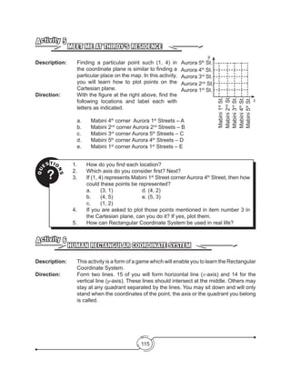 115
MEET ME AT THIRDY’S RESIDENCE
Activity 5
Description: 	 Finding a particular point such (1, 4) in
the coordinate plane is similar to finding a
particular place on the map. In this activity,
you will learn how to plot points on the
Cartesian plane.
Direction: 		 With the figure at the right above, find the
following locations and label each with
letters as indicated.
			a.	Mabini 4th
corner Aurora 1st
Streets – A
			b.	Mabini 2nd
corner Aurora 2nd
Streets – B
			c.	Mabini 3rd
corner Aurora 5th
Streets – C
			d.	Mabini 5th
corner Aurora 4th
Streets – D
			e.	Mabini 1st
corner Aurora 1st
Streets – E
y
Aurora 5th
St.
Aurora 4th
St.
Aurora 3rd
St.
Aurora 2nd
St.
Aurora 1st
St.
Mabini1st
St.
Mabini2nd
St.
Mabini3rd
St.
Mabini4th
St.
Mabini5th
St.
x
QU
ESTIO
NS
?
1.	 How do you find each location?
2.	 Which axis do you consider first? Next?
3.	 If (1, 4) represents Mabini 1st
Street corner Aurora 4th
Street, then how
could these points be represented?
	 a.	 (3, 1)		 	 d. (4, 2)
	 b.	 (4, 5)		 	 e. (5, 3)
	 c.	 (1, 2)
4.	 If you are asked to plot those points mentioned in item number 3 in
the Cartesian plane, can you do it? If yes, plot them.
5.	 How can Rectangular Coordinate System be used in real life?
HUMAN RECTANGULAR COORDINATE SYSTEM
Activity 6
Description: 	 This activity is a form of a game which will enable you to learn the Rectangular
Coordinate System.
Direction: 		 Form two lines. 15 of you will form horizontal line (x-axis) and 14 for the
vertical line (y-axis). These lines should intersect at the middle. Others may
stay at any quadrant separated by the lines. You may sit down and will only
stand when the coordinates of the point, the axis or the quadrant you belong
is called.
 